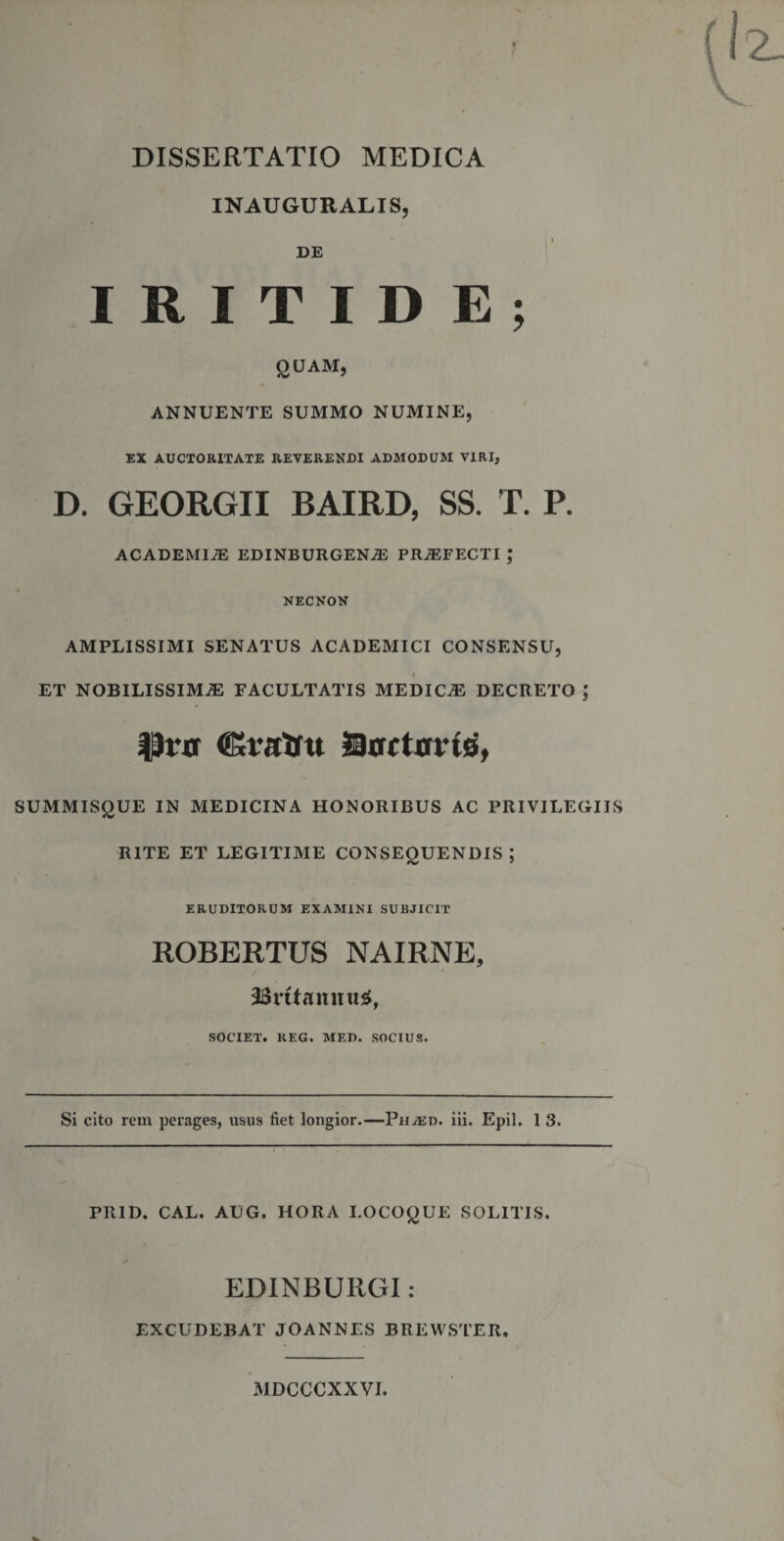 DISSERTATIO MEDICA INAUGURALIS, DE I R I T I D E ; QUAM, ANNUENTE SUMMO NUMINE, EX AUCTORITATE REVERENDI ADMODUM VIRI, D. GEORGII BAIRD, SS. T. P. ACADEMIAE EDINBURGENAE PRAEFECTI ; NECNON AMPLISSIMI SENATUS ACADEMICI CONSENSU, ET NOBILISSIMAE FACULTATIS MEDICA DECRETO ; Prxr &lt;SStfrtm Docturuj, SUMMISQUE IN MEDICINA HONORIBUS AC PRIVILEGIIS RITE ET LEGITIME CONSEQUENDIS ; ERUDITORUM EXAMINI SUBJICIT ROBERTUS NAIRNE, 2$rftannu£, SOCIET. REG. MED. SOCIUS. Si cito rem perages, usus fiet longior.—Ph^ed. iii. Epii. 1 3. PR1D. CAL. AUG. HORA LOCOQUE SOLITIS. &lt; EDINBURGI: EXCUDEBAT JOANNES BREWSTER. MDCCCXXVI.