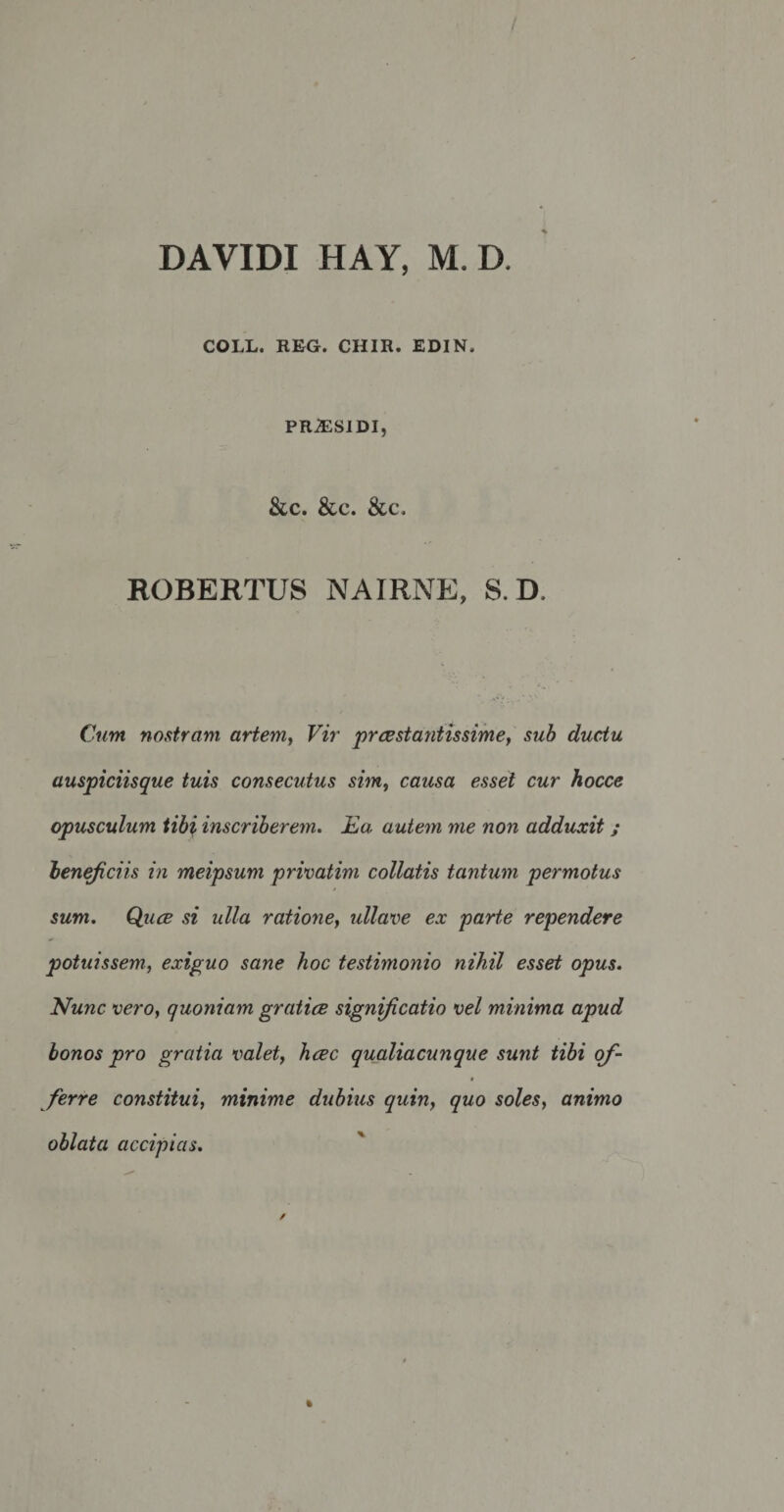 DA VIDI HAY, M. D. COLL. REG. CHIR. EDIN, PRJESIDI, &amp;c. &amp;c. &amp;c. ROBERTUS NAIRNE, S. D. Cum nostram artem, Vir praestantissime, sub ductu auspiciisque tuis consecutus sim, causa esset cur hocce opusculum tibi inscriberem. Ea autem me non adduxit ; beneficiis in meipsum privatim collatis tantum permotus sum. Quae si ulla ratione, ullave ex parte rependere potuissem, exiguo sane hoc testimonio nihil esset opus. Nunc vero, quoniam gratiae significatio vel minima apud bonos pro gratia valet, haec qualiacunque sunt tibi of¬ ferre constitui, minime dubius quin, quo soles, animo oblata accipias.