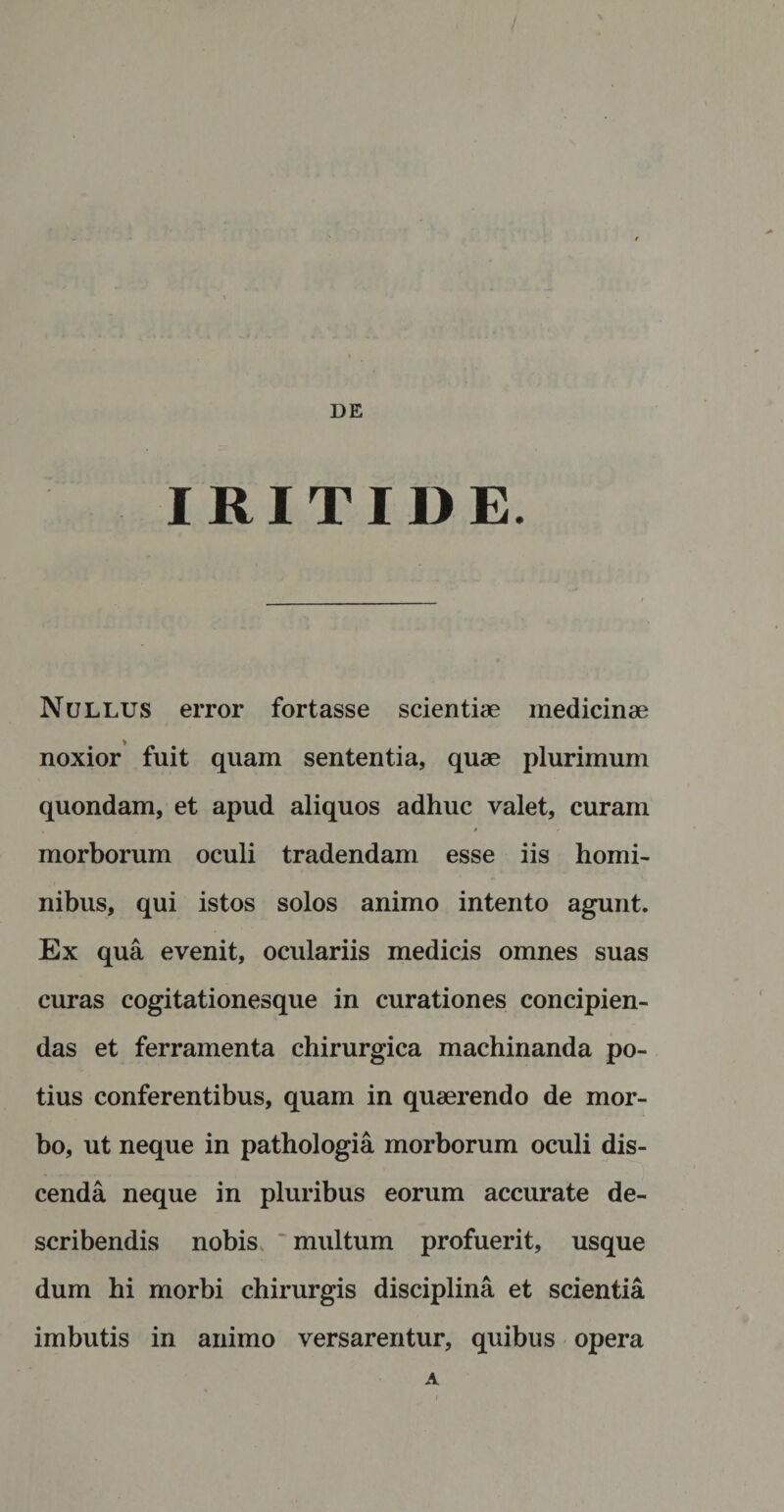 DE I RITII) E. Nullus error fortasse scientiae medicinae noxior fuit quam sententia, quae plurimum quondam, et apud aliquos adhuc valet, curam morborum oculi tradendam esse iis homi¬ nibus, qui istos solos animo intento agunt. Ex qua evenit, oculariis medicis omnes suas curas cogitationesque in curationes concipien¬ das et ferramenta chirurgica machinanda po¬ tius conferentibus, quam in quaerendo de mor¬ bo, ut neque in pathologia morborum oculi dis¬ cenda neque in pluribus eorum accurate de¬ scribendis nobis multum profuerit, usque dum hi morbi chirurgis disciplina et scientia imbutis in animo versarentur, quibus opera A