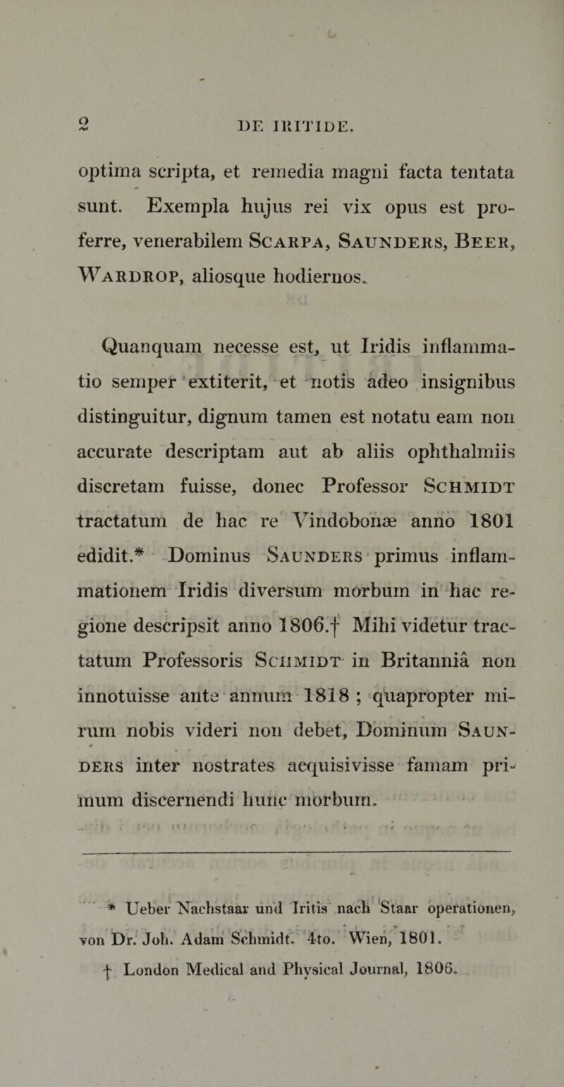 o optima scripta, et remedia magni facta tentata sunt. Exempla hujus rei vix opus est pro¬ ferre, venerabilem Scarpa, Saunders, Beer, Wardrop, aliosque hodiernos. Quanquam necesse est, ut Iridis inflamma¬ tio semper extiterit, et notis adeo insignibus distinguitur, dignum tamen est notatu eam non accurate descriptam aut ab aliis ophthalmiis discretam fuisse, donec Professor Schmidt tractatum de hac re Vindobonae anno 1801 edidit.* Dominus Saunders primus inflam¬ mationem Iridis diversum morbum in hac re¬ gione descripsit anno 1806.f Mihi videtur trac¬ tatum Professoris Schmidt in Britannia non innotuisse ante annum 1818 ; quapropter mi¬ rum nobis videri non debet. Dominum Saun- ders inter nostrates aequisivisse famam pri¬ mum discernendi hunc morbum. * Ueber Naehstaar und Iritis nacli Staar operationen, von Dr. Joh. Adam Schmidt. 4to. Wien, 1801. London Medical and Physical Journal, 1806.