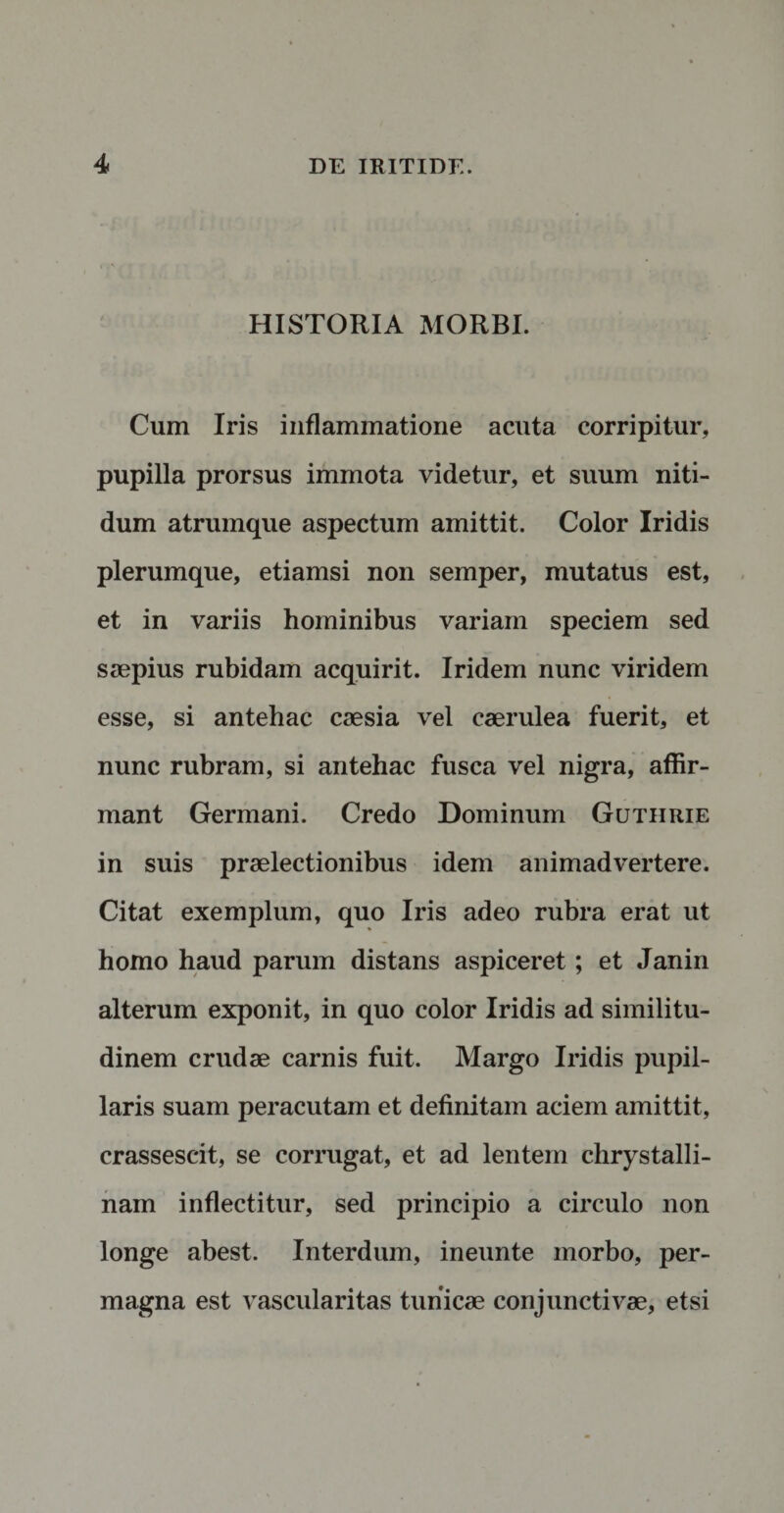 HISTORIA MORBI. Cum Iris inflammatione acuta corripitur, pupilla prorsus immota videtur, et suum niti¬ dum atrumque aspectum amittit. Color Iridis plerumque, etiamsi non semper, mutatus est, et in variis hominibus variam speciem sed saepius rubidam acquirit. Iridem nunc viridem esse, si antehac caesia vel caerulea fuerit, et nunc rubram, si antehac fusca vel nigra, affir¬ mant Germani. Credo Dominum Gutiirie in suis praelectionibus idem animadvertere. Citat exemplum, quo Iris adeo rubra erat ut homo haud parum distans aspiceret; et Janin alterum exponit, in quo color Iridis ad similitu¬ dinem crudae carnis fuit. Margo Iridis pupil¬ laris suam peracutam et definitam aciem amittit, crassescit, se corrugat, et ad lentem clirystalli- nam inflectitur, sed principio a circulo non longe abest. Interdum, ineunte morbo, per¬ magna est vascularitas tunicae conjunctivae, etsi