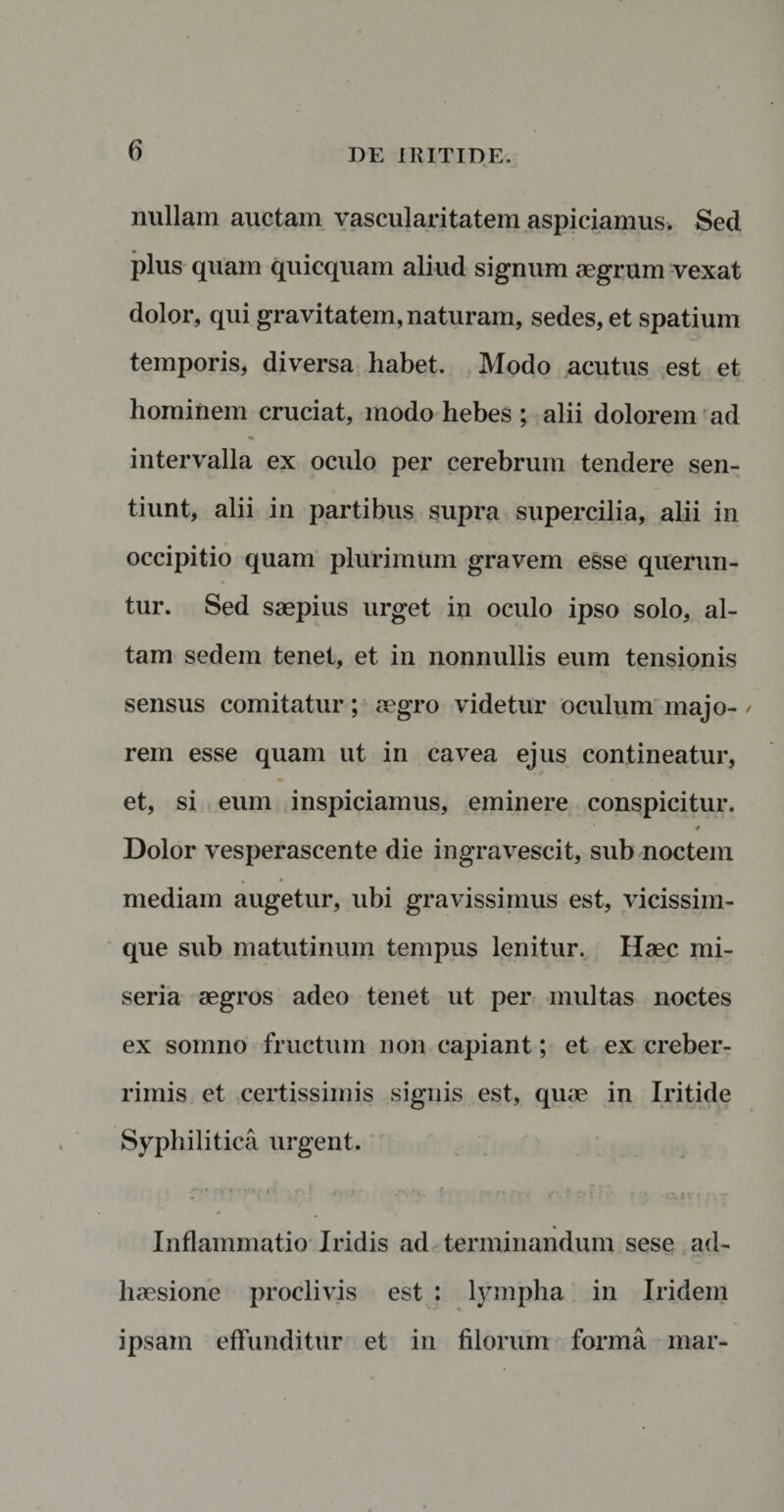 nullam auctam vascularitatem aspiciamus, Sed plus quam quicquam aliud signum aegrum vexat dolor, qui gravitatem, naturam, sedes, et spatium ■ - temporis, diversa habet. Modo acutus est et hominem cruciat, modo hebes ; alii dolorem ad intervalla ex oculo per cerebrum tendere sen¬ tiunt, alii in partibus supra supercilia, alii in occipitio quam plurimum gravem esse querun¬ tur. Sed saepius urget in oculo ipso solo, al¬ tam sedem tenet, et in nonnullis eum tensionis sensus comitatur; aegro videtur oculum majo- / rem esse quam ut in cavea ejus contineatur, et, si eum inspiciamus, eminere conspicitur. t Dolor vesperascente die ingravescit, sub noctem mediam augetur, ubi gravissimus est, vicissim- que sub matutinum tempus lenitur. Haec mi¬ seria aegros adeo tenet ut per multas noctes ex somno fructum non capiant; et ex creber¬ rimis et certissimis signis est, quae in Iritide Syphilitica urgent. ... rtv»; - | t :. (- Inflammatio Iridis ad terminandum sese ad¬ haesione proclivis est : lympha in Iridem ipsam effunditur et in filorum forma mar-