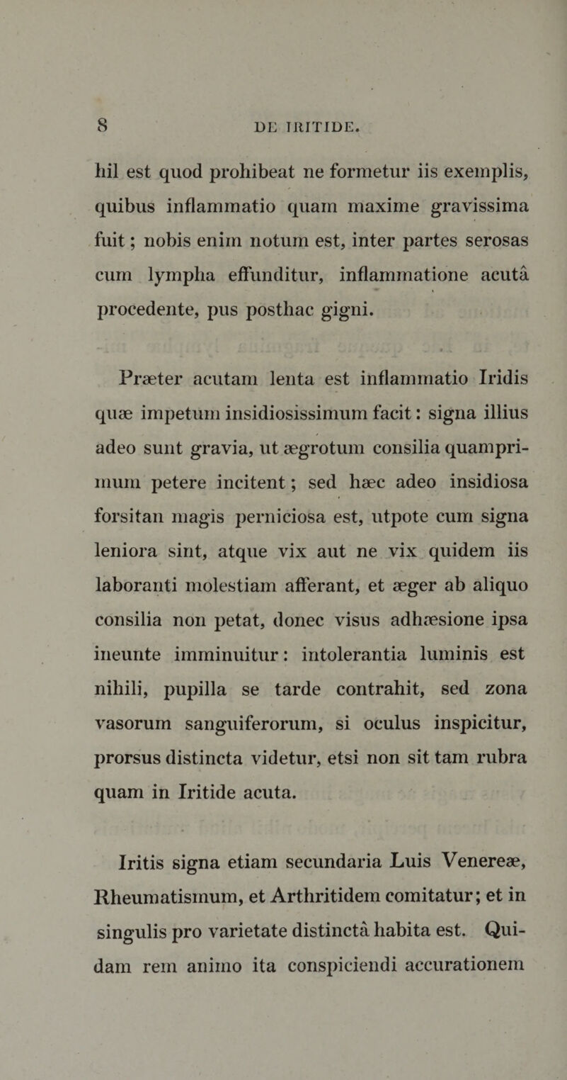 hil est quod prohibeat ne formetur iis exemplis, quibus inflammatio quam maxime gravissima fuit; nobis enim notum est, inter partes serosas cum lympha effunditur, inflammatione acuta procedente, pus posthac gigni. Praeter acutam lenta est inflammatio Iridis quae impetum insidiosissimum facit: signa illius adeo sunt gravia, ut aegrotum consilia quampri¬ mum petere incitent; sed haec adeo insidiosa forsitan magis perniciosa est, utpote cum signa leniora sint, atque vix aut ne vix quidem iis laboranti molestiam afferant, et aeger ab aliquo consilia non petat, donec visus adhaesione ipsa ineunte imminuitur: intolerantia luminis est nihili, pupilla se tarde contrahit, sed zona vasorum sanguiferorum, si oculus inspicitur, prorsus distincta videtur, etsi non sit tam rubra quam in Iritide acuta. Iritis signa etiam secundaria Luis Venereae, Rheumatismum, et Arthritidem comitatur; et in singulis pro varietate distincta habita est. Qui¬ dam rem animo ita conspiciendi accurationem