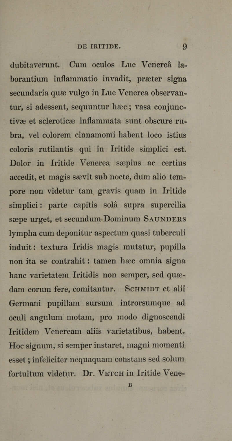 dubitaverunt. Cum oculos Lue Venerea la¬ borantium inflammatio invadit, praeter signa secundaria quae vulgo in Lue Venerea observan¬ tur, si adessent, sequuntur haec; vasa conjunc¬ tivae et scleroticae inflammata sunt obscure ru¬ bra, vel colorem cinnamomi habent loco istius coloris rutilantis qui in Iritide simplici est. Dolor in Iritide Venerea saepius ac certius accedit, et magis saevit sub nocte, dum alio tem¬ pore non videtur tam gravis quam in Iritide simplici: parte capitis sola supra supercilia saepe urget, et secundum Dominum Saunders lympha cum deponitur aspectum quasi tuberculi induit: textura Iridis magis mutatur, pupilla non ita se contrahit: tamen haec omnia signa hanc varietatem Iritidis non semper, sed quae¬ dam eorum fere, comitantur. Schmidt et alii Germani pupillam sursum introrsumque ad oculi angulum motam, pro modo dignoscendi Iritidem Veneream aliis varietatibus, habent. Hoc signum, si semper instaret, magni momenti esset; infeliciter nequaquam constans sed solum fortuitum videtur. Dr. Vetch in Iritide Vene- B