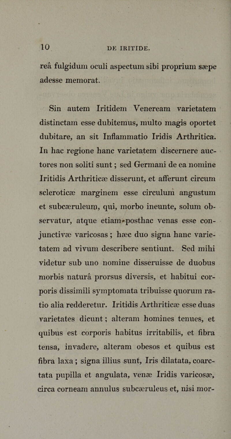 rea fulgidum oculi aspectum sibi proprium saepe adesse memorat. Sin autem Iritidem Veneream varietatem distinctam esse dubitemus, multo magis oportet dubitare, an sit Inflammatio Iridis Arthritica. In hac regione hanc varietatem discernere auc¬ tores non soliti sunt; sed Germani de ea nomine Iritidis Arthriticae disserunt, et afferunt circum scleroticae marginem esse circulum angustum et subcaeruleum, qui, morbo ineunte, solum ob¬ servatur, atque etiam-posthac venas esse con¬ junctivae varicosas ; haec duo signa hanc varie¬ tatem ad vivum describere sentiunt. Sed mihi videtur sub uno nomine disseruisse de duobus morbis natura prorsus diversis, et habitui cor¬ poris dissimili symptomata tribuisse quorum ra¬ tio alia redderetur. Iritidis Arthriticae esse duas varietates dicunt; alteram homines tenues, et quibus est corporis habitus irritabilis, et fibra v . tensa, invadere, alteram obesos et quibus est fibra laxa ; signa illius sunt, Iris dilatata, coarc- tata pupilla et angulata, venae Iridis varicosae, circa corneam annulus subcaeruleus et, nisi mor-