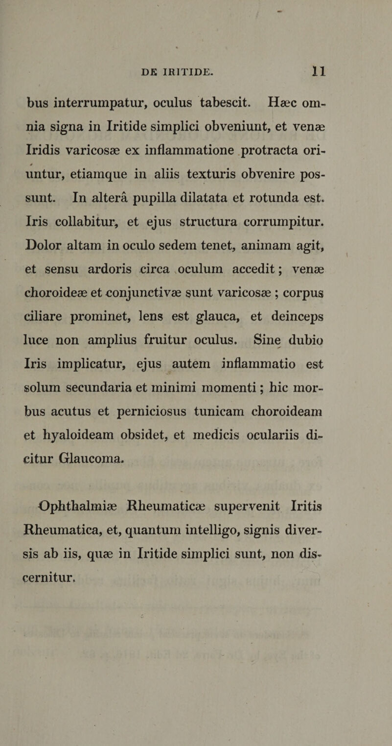 bus interrumpatur, oculus tabescit. Haec om¬ nia signa in Iritide simplici obveniunt, et venae Iridis varicosae ex inflammatione protracta ori- untur, etiamque in aliis texturis obvenire pos¬ sunt. In altera pupilla dilatata et rotunda est. Iris collabi tur, et ejus structura corrumpitur. Dolor altam in oculo sedem tenet, animam agit, et sensu ardoris circa oculum accedit; venae choroideae et conjunctivae sunt varicosae ; corpus ciliare prominet, lens est glauca, et deinceps luce non amplius fruitur oculus. Sine dubio Iris implicatur, ejus autem inflammatio est solum secundaria et minimi momenti; hic mor¬ bus acutus et perniciosus tunicam choroideam et hyaloideam obsidet, et medicis oculariis di¬ citur Glaucoma. Ophthalmiae Rheumaticae supervenit Iritis Rheumatica, et, quantum intelligo, signis diver¬ sis ab iis, quae in Iritide simplici sunt, non dis¬ cernitur.