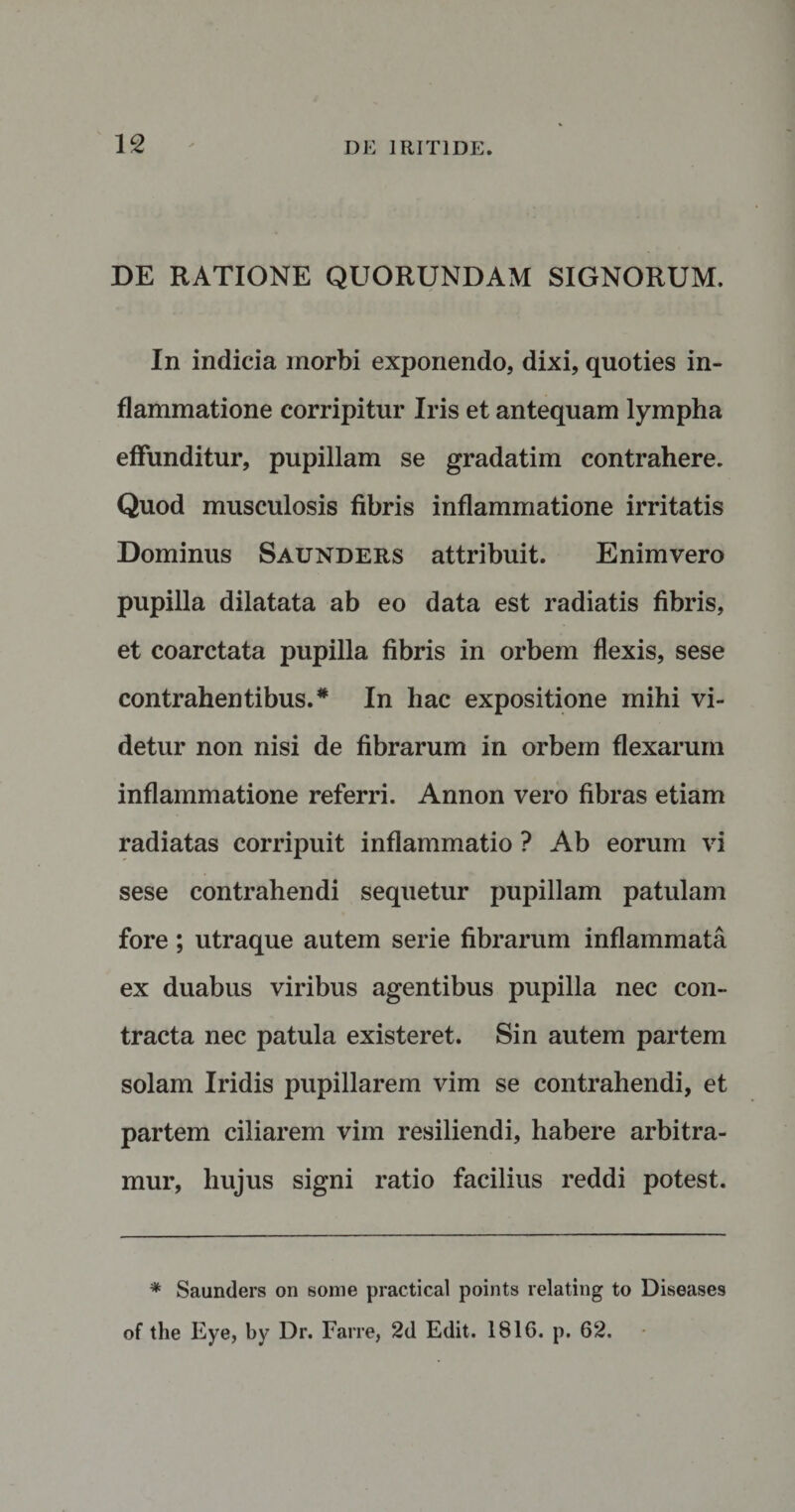 DE RATIONE QUORUNDAM SIGNORUM. In indicia morbi exponendo, dixi, quoties in¬ flammatione corripitur Iris et antequam lympha effunditur, pupillam se gradatim contrahere. Quod musculosis fibris inflammatione irritatis Dominus Saunders attribuit. Enimvero pupilla dilatata ab eo data est radiatis fibris, et coarctata pupilla fibris in orbem flexis, sese contrahentibus. * In hac expositione mihi vi¬ detur non nisi de fibrarum in orbem flexarum inflammatione referri. Annon vero fibras etiam radiatas corripuit inflammatio ? Ab eorum vi sese contrahendi sequetur pupillam patulam fore ; utraque autem serie fibrarum inflammata ex duabus viribus agentibus pupilla nec con¬ tracta nec patula existeret. Sin autem partem solam Iridis pupillarem vim se contrahendi, et partem ciliarem vim resiliendi, habere arbitra¬ mur, hujus signi ratio facilius reddi potest. * Saunders on some practical points relating to Diseases of the Eye, by Dr. Farre, 2d Edit. 1816. p. 62.