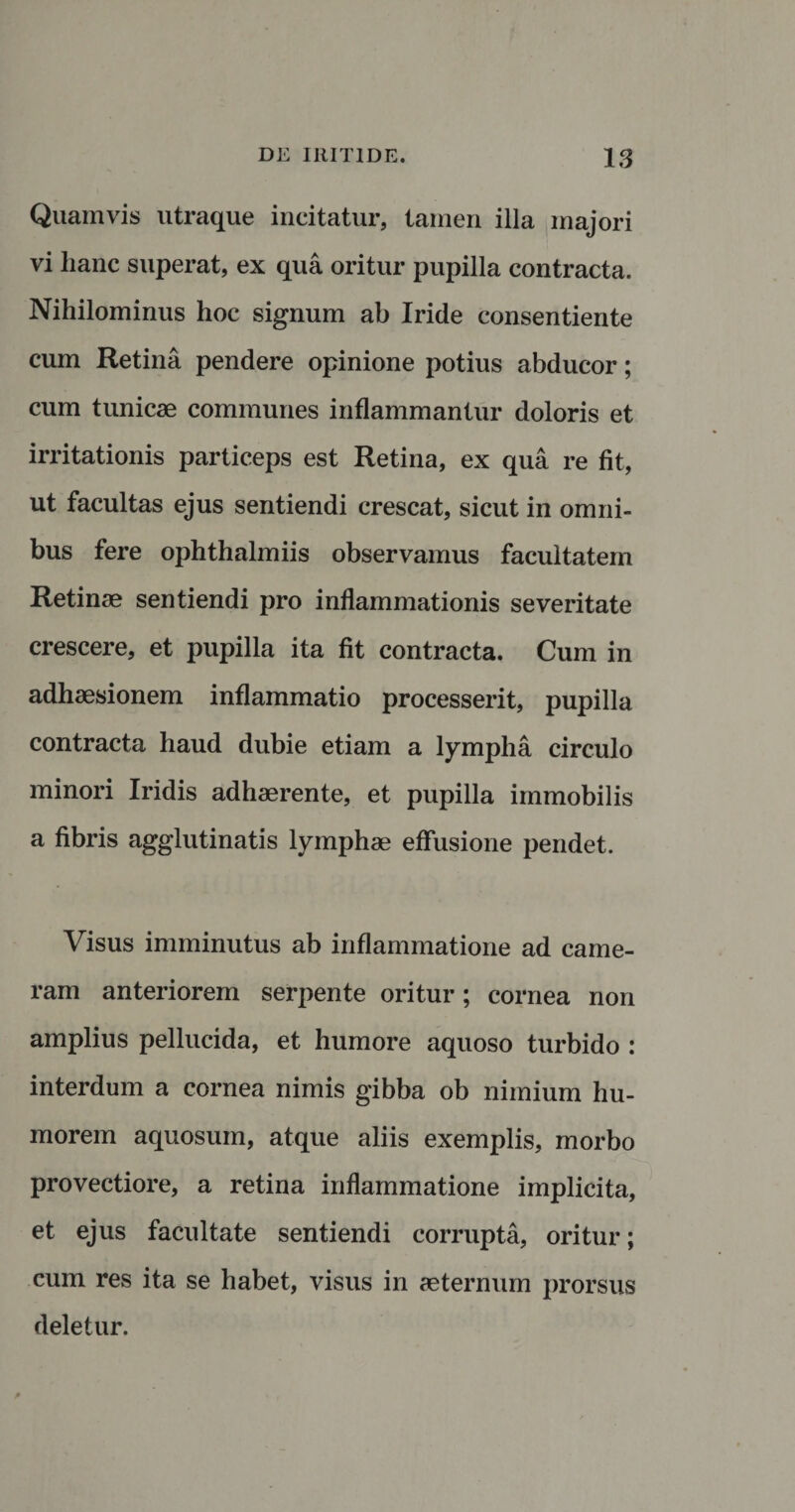 Quamvis utraque incitatur, tamen illa majori vi hanc superat, ex qua oritur pupilla contracta. Nihilominus hoc signum ab Iride consentiente cum Retina pendere opinione potius abducor; cum tunicae communes inflammantur doloris et irritationis particeps est Retina, ex qua re fit, ut facultas ejus sentiendi crescat, sicut in omni¬ bus fere ophthalmiis observamus facultatem Retinae sentiendi pro inflammationis severitate crescere, et pupilla ita fit contracta. Cum in adhaesionem inflammatio processerit, pupilla contracta haud dubie etiam a lympha circulo minori Iridis adhaerente, et pupilla immobilis a fibris agglutinatis lymphae effusione pendet. Visus imminutus ab inflammatione ad came¬ ram anteriorem serpente oritur; cornea non amplius pellucida, et humore aquoso turbido : interdum a cornea nimis gibba ob nimium hu¬ morem aquosum, atque aliis exemplis, morbo provectiore, a retina inflammatione implicita, et ejus facultate sentiendi corrupta, oritur; cum res ita se habet, visus in aeternum prorsus deletur.