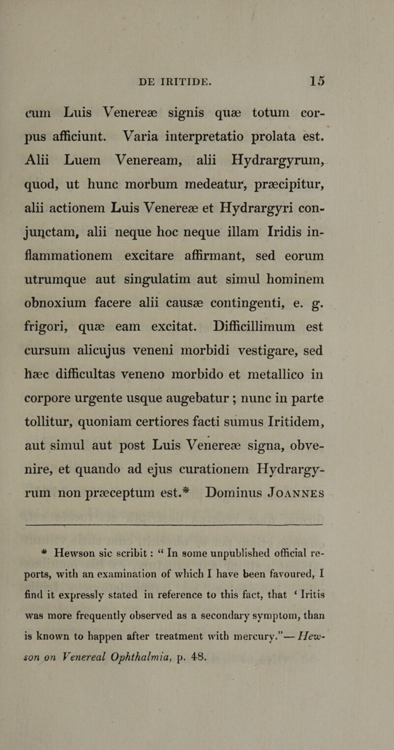 cum Luis Venereae signis quae totum cor¬ pus afficiunt. Varia interpretatio prolata est. Alii Luem Veneream, alii Hydrargyrum, quod, ut hunc morbum medeatur, praecipitur, alii actionem Luis Venereae et Hydrargyri con- juqctam, alii neque hoc neque illam Iridis in¬ flammationem excitare affirmant, sed eorum utrumque aut singulatim aut simul hominem obnoxium facere alii causae contingenti, e. g. frigori, quae eam excitat. Difficillimum est cursum alicujus veneni morbidi vestigare, sed haec difficultas veneno morbido et metallico in corpore urgente usque augebatur; nunc in parte tollitur, quoniam certiores facti sumus Iritidem, aut simul aut post Luis Venereae signa, obve¬ nire, et quando ad ejus curationem Hydrargy¬ rum non praeceptum est.* Dominus Joannes # Hewson sic scribit: “ In some unpublished official re- ports, with an examination of which I have been favoured, I find it expressly stated in reference to this fact, that ‘ Iritis was more frcquently observed as a secondary symptom, than is known to happen after treatment with mercury.”— Hevo- son on Venereal Ophthalmia, p. 48.