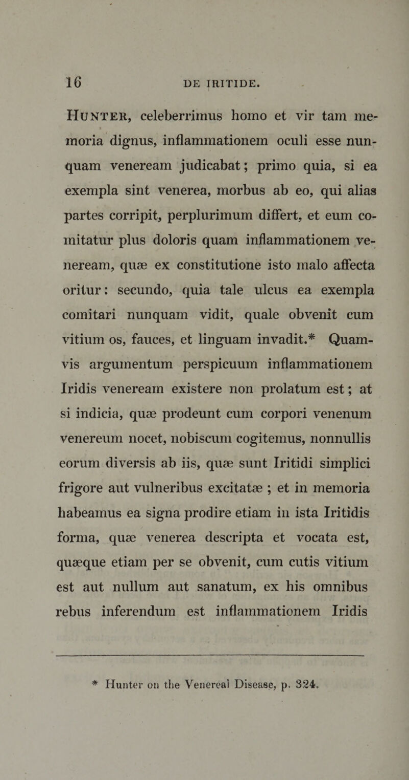 Hunter, celeberrimus liomo et vir tam me- &gt; moria dignus, inflammationem oculi esse nun¬ quam veneream judicabat; primo quia, si ea exempla sint venerea, morbus ab eo, qui alias partes corripit, perplurimum differt, et eum co¬ mitatur plus doloris quam inflammationem ve¬ neream, quae ex constitutione isto malo affecta oritur: secundo, quia tale ulcus ea exempla comitari nunquam vidit, quale obvenit cum vitium os, fauces, et linguam invadit.* Quam¬ vis argumentum perspicuum inflammationem Iridis veneream existere non prolatum est; at si indicia, quae prodeunt cum corpori venenum venereum nocet, nobiscum cogitemus, nonnullis eorum diversis ab iis, quae sunt Iritidi simplici frigore aut vulneribus excitatae ; et in memoria habeamus ea signa prodire etiam in ista Iritidis forma, quae venerea descripta et vocata est, quaeque etiam per se obvenit, cum cutis vitium est aut nullum aut sanatum, ex his omnibus rebus inferendum est inflammationem Iridis * Hunter on the Venereal Disease, p. 324,