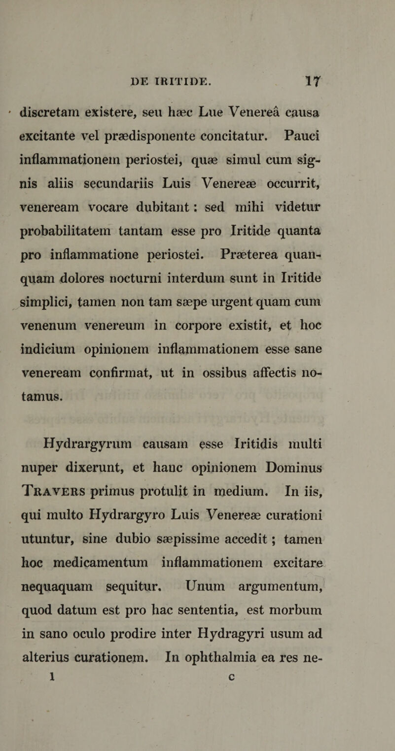 discretam existere, seu haec Lue Venerea causa excitante vel praedisponente concitatur. Pauci inflammationem periostei, quae simul cum sig¬ nis aliis secundariis Luis Venereae occurrit, veneream vocare dubitant: sed mihi videtur probabilitatem tantam esse pro Iritide quanta pro inflammatione periostei. Praeterea quan- quam dolores nocturni interdum sunt in Iritide simplici, tamen non tam saepe urgent quam cum venenum venereum in corpore existit, et hoc indicium opinionem inflammationem esse sane veneream confirmat, ut in ossibus affectis no¬ tamus. Hydrargyrum causam esse Iritidis multi nuper dixerunt, et hauc opinionem Dominus Travers primus protulit in medium. In iis, qui multo Hydrargyro Luis Venereae curationi utuntur, sine dubio saepissime accedit; tamen hoc medicamentum inflammationem excitare nequaquam sequitur. Unum argumentum, quod datum est pro hac sententia, est morbum in sano oculo prodire inter Hydragyri usum ad alterius curationem. In Ophthalmia ea res ne-
