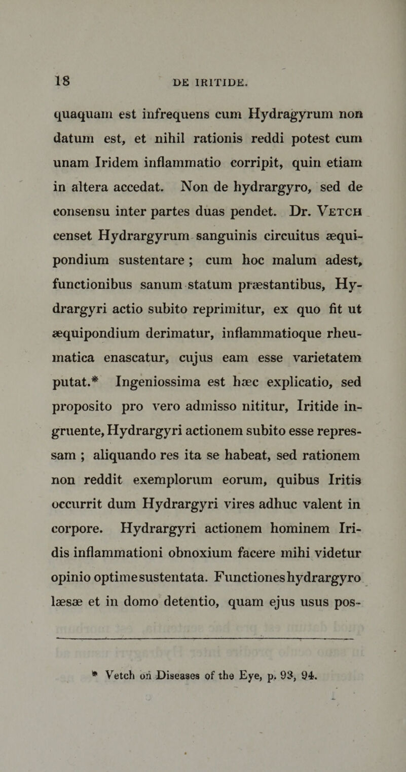 quaquam est infrequens cum Hydragyrum non datum est, et nihil rationis reddi potest cum unam Iridem inflammatio corripit, quin etiam in altera accedat. Non de hydrargyro, sed de consensu inter partes duas pendet. Dr. Vetch censet Hydrargyrum sanguinis circuitus aequi¬ pondium sustentare ; cum hoc malum adest, functionibus sanum statum praestantibus, Hy- drargyri actio subito reprimitur, ex quo fit ut aequipondium derimatur, inflammatioque rheu¬ matica enascatur, cujus eam esse varietatem putat.* Ingeniossima est haec explicatio, sed proposito pro vero admisso nititur, Iritide in¬ gruente, Hydrargyri actionem subito esse repres¬ sam ; aliquando res ita se habeat, sed rationem non reddit exemplorum eorum, quibus Iritis occurrit dum Hydrargyri vires adhuc valent in corpore. Hydrargyri actionem hominem Iri¬ dis inflammationi obnoxium facere mihi videtur opinio optime sustentata. Functiones hydrargyro laesae et in domo detentio, quam ejus usus pos- * Vetch ori Diseases of the Eye, p» 93, 94.