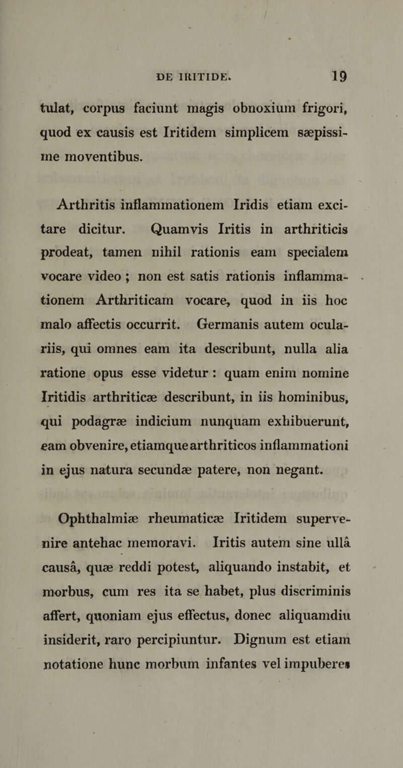 tulat, corpus faciunt magis obnoxium frigori, quod ex causis est Iritidem simplicem saepissi¬ me moventibus. Arthritis inflammationem Iridis etiam exci¬ tare dicitur. Quamvis Iritis in arthriticis prodeat, tamen nihil rationis eam specialem vocare video ; non est satis rationis inflamma¬ tionem Arthriticam vocare, quod in iis hoc malo affectis occurrit. Germanis autem ocula¬ riis, qui omnes eam ita describunt, nulla alia ratione opus esse videtur : quam enim nomine Iritidis arthriticae describunt, in iis hominibus, qui podagrae indicium nunquam exhibuerunt, eam obvenire, etiamque arthriticos inflammationi in ejus natura secundae patere, non negant. Ophthalmiae rheumaticae Iritidem superve¬ nire antehac memoravi. Iritis autem sine ulla causa, quae reddi potest, aliquando instabit, et morbus, cum res ita se habet, plus discriminis affert, quoniam ejus effectus, donec aliquamdiu insiderit, raro percipiuntur. Dignum est etiam notatione hunc morbum infantes vel impubere*