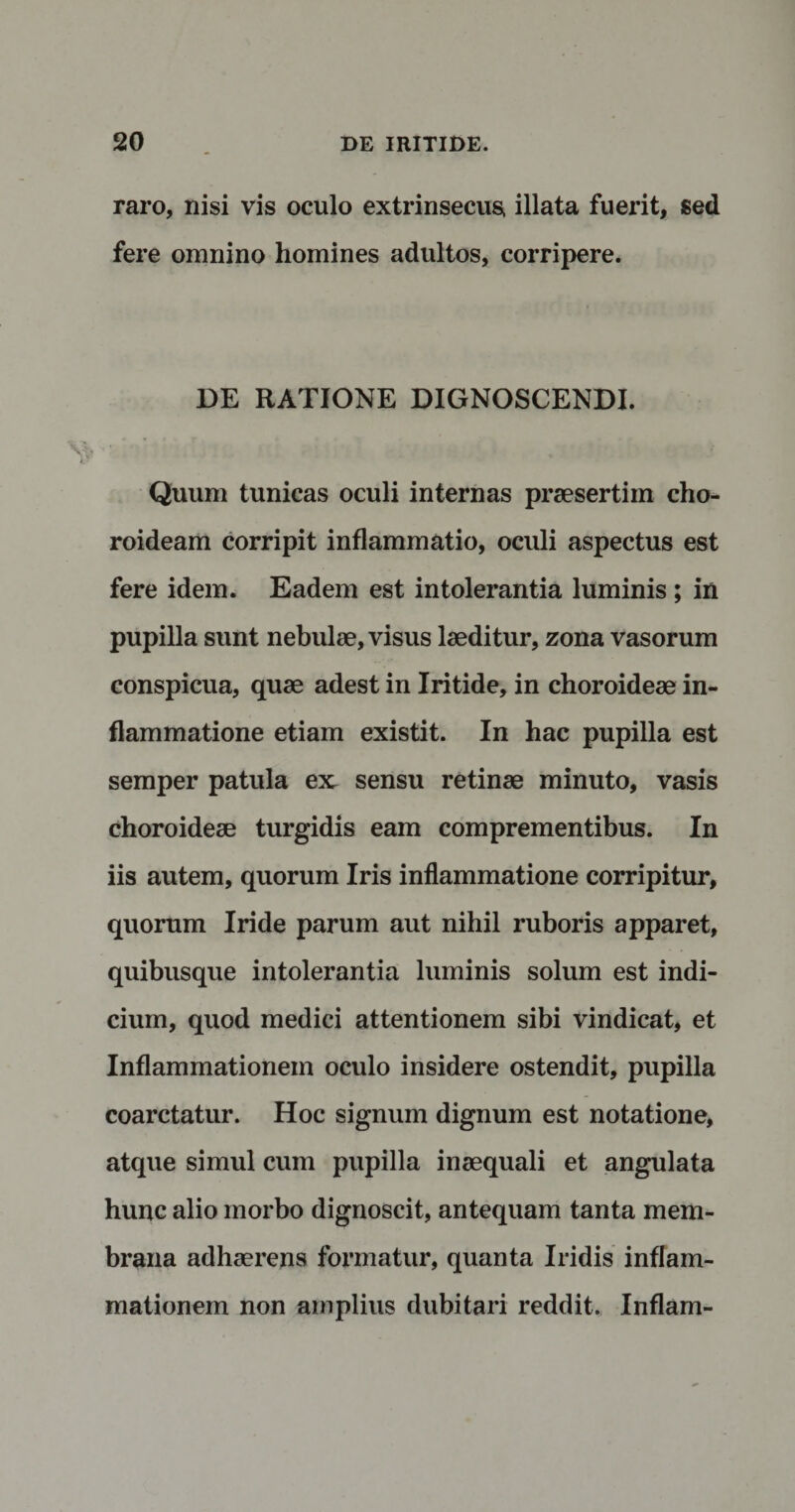 raro, nisi vis oculo extrinsecus, illata fuerit, sed fere omnino homines adultos, corripere. DE RATIONE DIGNOSCENDI. Quum tunicas oculi internas praesertim cho¬ roideam corripit inflammatio, oculi aspectus est fere idem. Eadem est intolerantia luminis ; in pupilla sunt nebulae, visus laeditur, zona vasorum conspicua, quae adest in Iritide, in choroideae in¬ flammatione etiam existit. In hac pupilla est semper patula ex sensu retinae minuto, vasis choroideae turgidis eam comprementibus. In iis autem, quorum Iris inflammatione corripitur, quorum Iride parum aut nihil ruboris apparet, quibusque intolerantia luminis solum est indi¬ cium, quod medici attentionem sibi vindicat, et Inflammationem oculo insidere ostendit, pupilla coarctatur. Hoc signum dignum est notatione, atque simul cum pupilla inaequali et angulata hunc alio morbo dignoscit, antequam tanta mem¬ brana adhaerens formatur, quanta Iridis inflam¬ mationem non amplius dubitari reddit. Inflam-