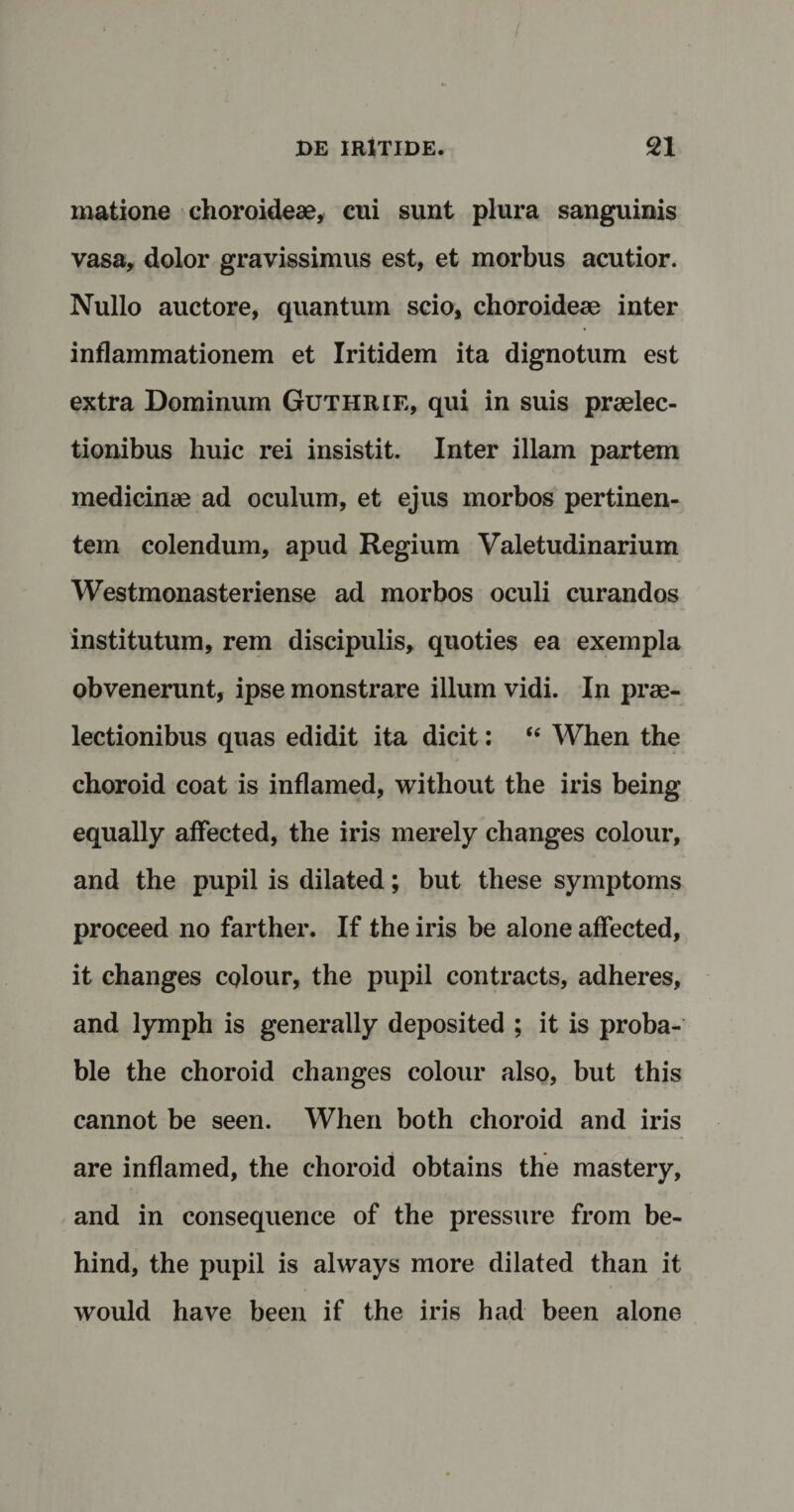 matione choroideae, cui sunt plura sanguinis vasa, dolor gravissimus est, et morbus acutior. Nullo auctore, quantum scio, choroideae inter inflammationem et Iritidem ita dignotum est extra Dominum Guthrie, qui in suis praelec¬ tionibus huic rei insistit. Inter illam partem medicinae ad oculum, et ejus morbos pertinen¬ tem colendum, apud Regium Valetudinarium Westmonasteriense ad morbos oculi curandos institutum, rem discipulis, quoties ea exempla obvenerunt, ipse monstrare illum vidi. In prae¬ lectionibus quas edidit ita dicit: “ When the choroid coat is inflamed, without the iris being equally affected, the iris merely changes colour, and the pupil is dilated; but these symptoms proceed no farther. If the iris be alone affected, it changes colour, the pupil contracts, adheres, and lymph is generally deposited ; it is proba- ble the choroid changes colour also, but this cannot be seen. When both choroid and iris are inflamed, the choroid obtains the mastery, and in consequence of the pressure from be- hind, the pupil is always more dilated than it would ha ve been if the iris had been alone