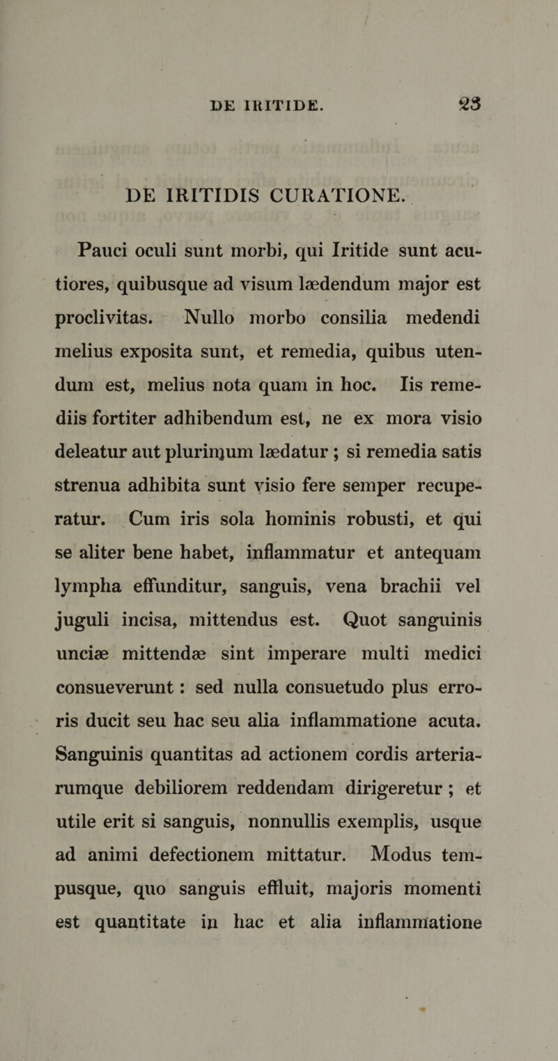 DE IRITIDIS CURATIONE. Pauci oculi sunt morbi, qui Iritide sunt acu¬ tiores, quibusque ad visum laedendum major est proclivitas. Nullo morbo consilia medendi melius exposita sunt, et remedia, quibus uten¬ dum est, melius nota quam in hoc. Iis reme¬ diis fortiter adhibendum est, ne ex mora visio deleatur aut plurinjum laedatur ; si remedia satis strenua adhibita sunt visio fere semper recupe¬ ratur. Cum iris sola hominis robusti, et qui se aliter bene habet, inflammatur et antequam lympha effunditur, sanguis, vena brachii vel juguli incisa, mittendus est. Quot sanguinis unciae mittendae sint imperare multi medici consueverunt: sed nulla consuetudo plus erro¬ ris ducit seu hac seu alia inflammatione acuta. Sanguinis quantitas ad actionem cordis arteria¬ rumque debiliorem reddendam dirigeretur; et utile erit si sanguis, nonnullis exemplis, usque ad animi defectionem mittatur. Modus tem¬ pusque, quo sanguis effluit, majoris momenti est quantitate in hac et alia inflammatione
