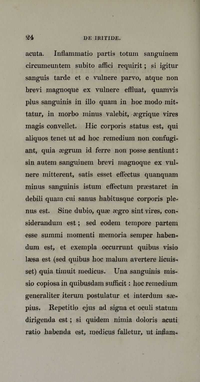 acuta. Inflammatio partis totum sanguinem circumeuntem subito affici requirit; si igitur sanguis tarde et e vulnere parvo, atque non brevi magnoque ex vulnere effluat, quamvis plus sanguinis in illo quam in hoc modo mit¬ tatur, in morbo minus valebit, aegrique vires magis convellet. Hic corporis status est, qui aliquos tenet ut ad hoc remedium non confugi¬ ant, quia aegrum id ferre non posse sentiunt: sin autem sanguinem brevi magnoque ex vul¬ nere mitterent, satis esset effectus quanquam minus sanguinis istum effectum praestaret in debili quam cui sanus habitusque corporis ple¬ nus est. Sine dubio, quae aegro sint vires, con¬ siderandum est; sed eodem tempore partem esse summi momenti memoria semper haben¬ dum est, et exempla occurrunt quibus visio laesa est (sed quibus hoc malum avertere licuis¬ set) quia timuit medicus. Una sanguinis mis¬ sio copiosa in quibusdam sufficit: hoc remedium generaliter iterum postulatur et interdum sae¬ pius. Repetitio ejus ad signa et oculi statum dirigenda est; si quidem nimia doloris acuti ratio habenda est, medicus falletur, ut inflam-