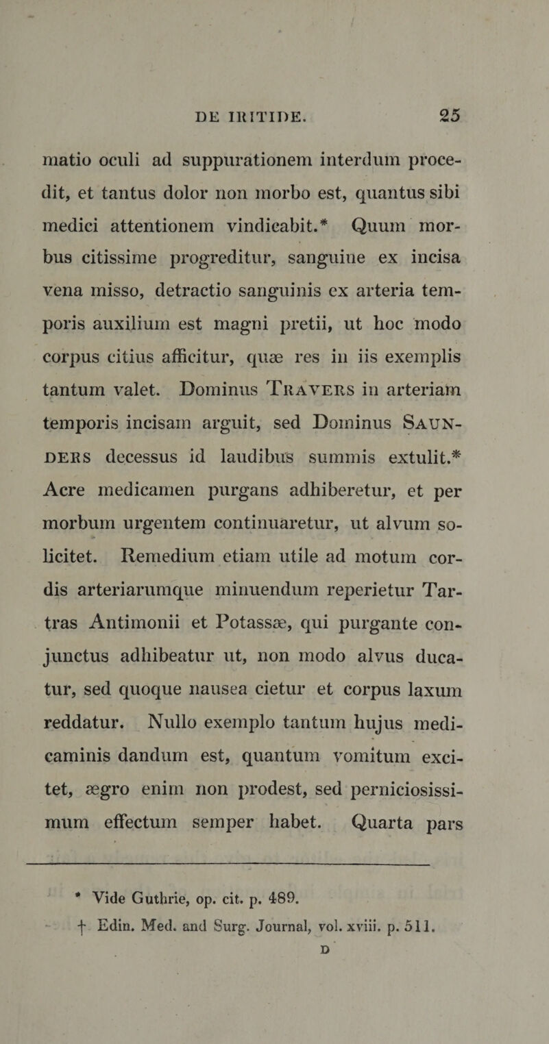 niatio oculi ad suppurationem interdum proce¬ dit, et tantus dolor non morbo est, quantus sibi medici attentionem vindicabit.* Quum mor¬ bus citissime progreditur, sanguine ex incisa vena misso, detractio sanguinis ex arteria tem¬ poris auxilium est magni pretii, ut hoc modo corpus citius afficitur, quae res in iis exemplis tantum valet. Dominus Tiiaveus in arteriam temporis incisam arguit, sed Dominus Saun- ders decessus id laudibus summis extulit.* Acre medicamen purgans adhiberetur, et per morbum urgentem continuaretur, ut alvum so- ► licitet. Remedium etiam utile ad motum cor¬ dis arteriarumque minuendum reperietur Tar- tras Antimonii et Potassse, qui purgante con¬ junctus adhibeatur ut, non modo alvus duca¬ tur, sed quoque nausea cietur et corpus laxum reddatur. Nullo exemplo tantum hujus medi¬ caminis dandum est, quantum vomitum exci¬ tet, aegro enim non prodest, sed perniciosissi¬ mum effectum semper habet. Quarta pars * Vide Guthrie, op. cit. p. 489. f Edin. Med. and Surg. Journal, vol. xviii. p. 511. D