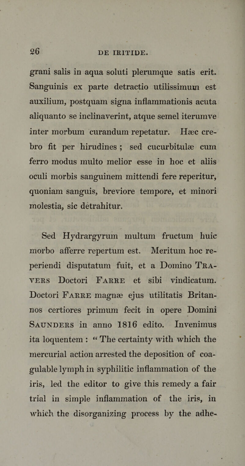 grani salis in aqua soluti plerumque satis erit. Sanguinis ex parte detractio utilissimum est auxilium, postquam signa inflammationis acuta aliquanto se inclinaverint, atque semel iterumve inter morbum curandum repetatur. Haec cre¬ bro fit per hirudines ; sed cucurbitulae cum ferro modus multo melior esse in hoc et aliis oculi morbis sanguinem mittendi fere reperitur, quoniam sanguis, breviore tempore, et minori molestia, sic detrahitur. Sed Hydrargyrum multum fructum huic morbo afferre repertum est. Meritum hoc re- periendi disputatum fuit, et a Domino Tra- vers Doctori Farre et sibi vindicatum. Doctori Farre magnae ejus utilitatis Britan¬ nos certiores primum fecit in opere Domini Saunders in anno 1816 edito. Invenimus ita loquentem : “ The certainty with which the mercurial action arrested the deposition of coa- gulable lymph in sypliilitic inflammation of the iris, led the editor to give this remedy a fair trial in simple inflammation of the iris, in which the disorganizing process by the adhe-
