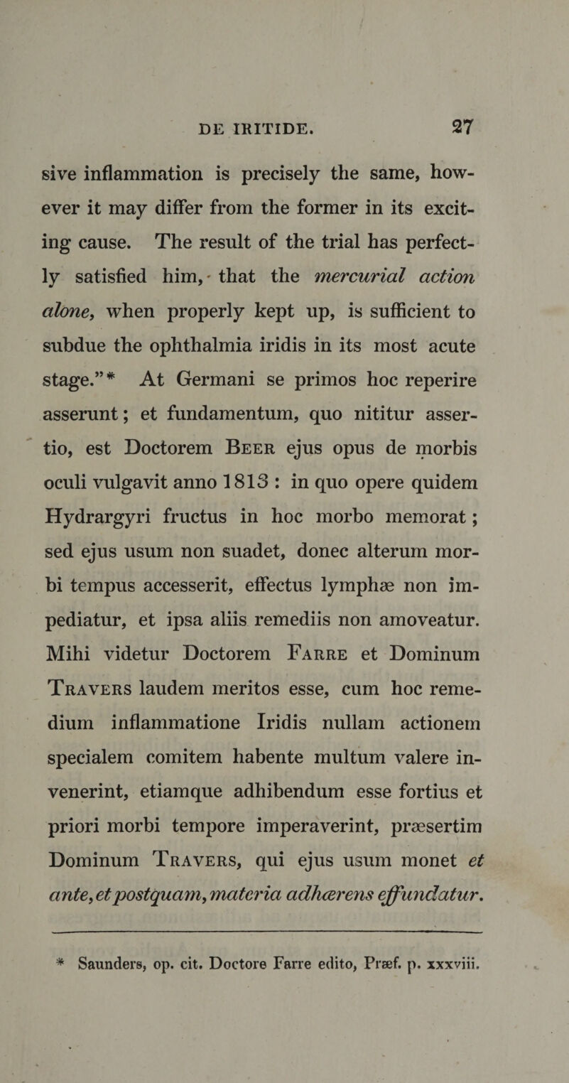 sive inflammation is precisely the same, how- ever it may differ from the former in its excit- ing cause. The resuit of the trial has perfect- ly satisfied him, * that the mercurial action alone, when properly kept up, is sufficient to subdue the ophthalmia iridis in its most acute stage.”* At Germani se primos hoc reperire asserunt; et fundamentum, quo nititur asser¬ tio, est Doctorem Beer ejus opus de morbis oculi vulgavit anno 1813 : in quo opere quidem Hydrargyri fructus in hoc morbo memorat; sed ejus usum non suadet, donec alterum mor¬ bi tempus accesserit, effectus lymphae non im¬ pediatur, et ipsa aliis remediis non amoveatur. Mihi videtur Doctorem Farre et Dominum Travers laudem meritos esse, cum hoc reme¬ dium inflammatione Iridis nullam actionem specialem comitem habente multum valere in¬ venerint, etiam que adhibendum esse fortius et priori morbi tempore imperaverint, praesertim Dominum Travers, qui ejus usum monet et ante, et postquam, materia adhaerens effundatur. Saunders, op. cit. Doctore Farre edito, Prsef. p. xxxviii.