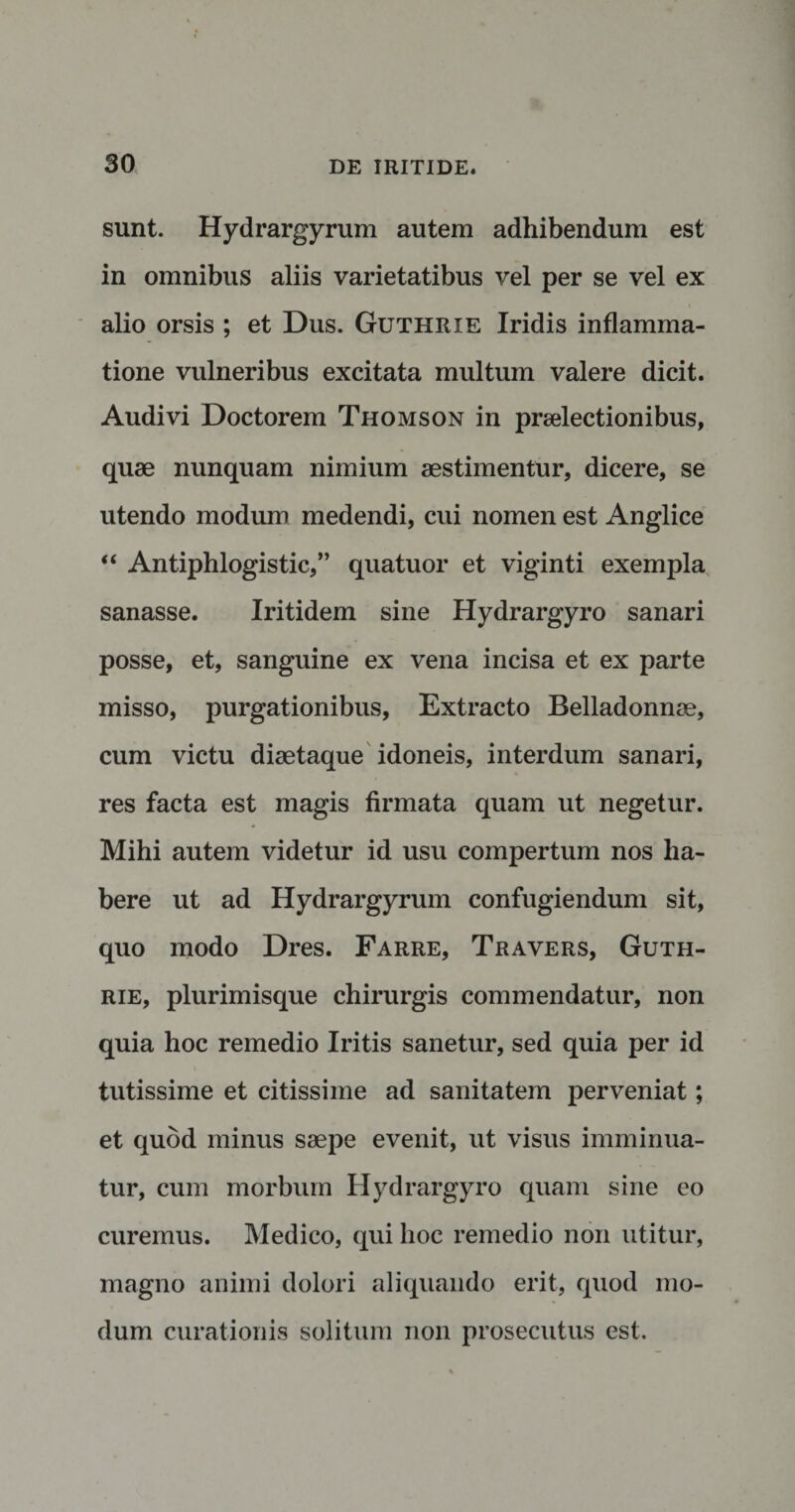 sunt. Hydrargyrum autem adhibendum est in omnibus aliis varietatibus vel per se vel ex alio orsis ; et Dus. Guthrxe Iridis inflamma¬ tione vulneribus excitata multum valere dicit. Audivi Doctorem Thomson in praelectionibus, quae nunquam nimium aestimentur, dicere, se utendo modum medendi, cui nomen est Anglice “ Antiphlogistic,” quatuor et viginti exempla sanasse. Iritidem sine Hydrargyro sanari posse, et, sanguine ex vena incisa et ex parte misso, purgationibus, Extracto Belladonnae, cum victu diaetaque idoneis, interdum sanari, res facta est magis firmata quam ut negetur. Mihi autem videtur id usu compertum nos ha¬ bere ut ad Hydrargyrum confugiendum sit, quo modo Dres. Farre, Travers, Guth- rie, plurimisque chirurgis commendatur, non quia hoc remedio Iritis sanetur, sed quia per id tutissime et citissime ad sanitatem perveniat; et quod minus saepe evenit, ut visus imminua¬ tur, cum morbum Hydrargyro quam sine eo curemus. Medico, qui hoc remedio non utitur, magno animi dolori aliquando erit, quod mo¬ dum curationis solitum non prosecutus est.