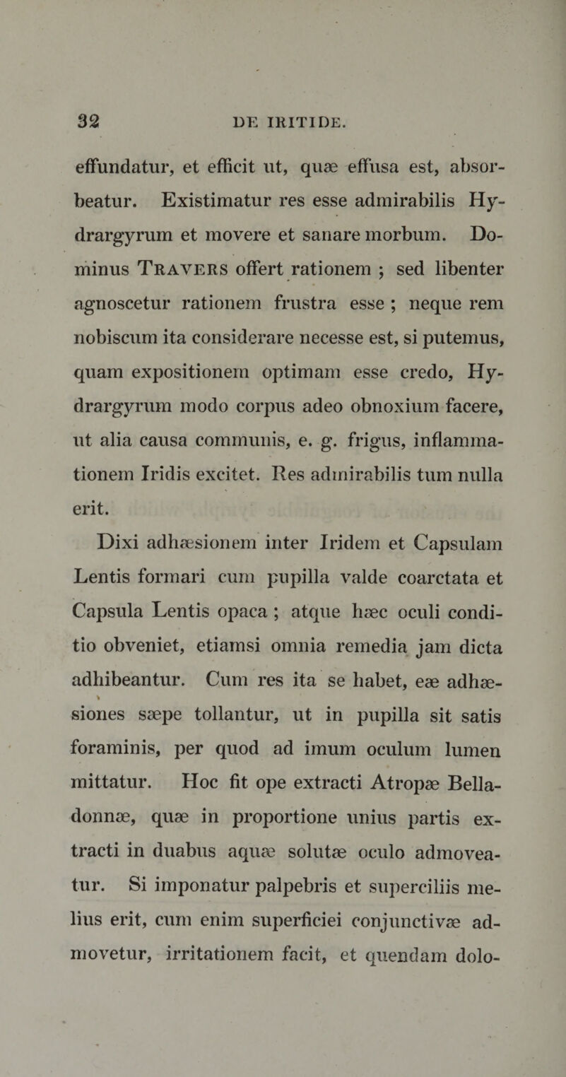 effundatur, et efficit ut, quae effusa est, absor¬ beatur. Existimatur res esse admirabilis h r- drargyrum et movere et sanare morbum. Do¬ minus Travers offert rationem ; sed libenter agnoscetur rationem frustra esse ; neque rem nobiscum ita considerare necesse est, si putemus, quam expositionem optimam esse credo, Hy- drargyrum modo corpus adeo obnoxium facere, ut alia causa communis, e. g. frigus, inflamma¬ tionem Iridis excitet. Res admirabilis tum nulla erit. Dixi adhaesionem inter Iridem et Capsulam Lentis formari cum pupilla valde coarctata et Capsula Lentis opaca ; atque haec oculi condi¬ tio obveniet, etiamsi omnia remedia jam dicta adhibeantur. Cum res ita se habet, eae adhae- \ siones saepe tollantur, ut in pupilla sit satis foraminis, per quod ad imum oculum lumen mittatur. Hoc fit ope extracti Atropae Bella- donnae, quae in proportione unius partis ex¬ tracti in duabus aquae solutae oculo admovea¬ tur. Si imponatur palpebris et superciliis me¬ lius erit, cum enim superficiei conjunctivae ad¬ movetur, irritationem facit, et quendam dolo-