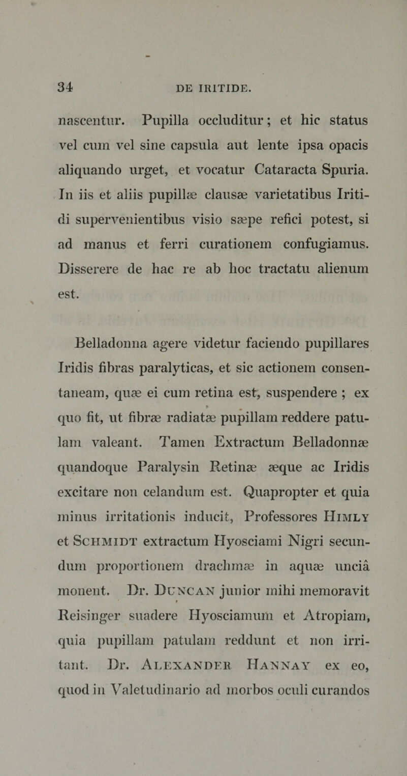 nascentur. Pupilla occluditur; et hic status vel cum vel sine capsula aut lente ipsa opacis aliquando urget, et vocatur Cataracta Spuria. In iis et aliis pupillae clausae varietatibus Iriti- di supervenientibus visio saepe refici potest, si ad manus et ferri curationem confugiamus. Disserere de hac re ab hoc tractatu alienum est. Belladonna agere videtur faciendo pupillares Iridis fibras paralyticas, et sic actionem consen¬ taneam, quae ei cum retina est, suspendere ; ex f quo fit, ut fibrae radiatae pupillam reddere patu¬ lam valeant. Tamen Extractum Belladonnae quandoque Paralysin Retinae aeque ac Iridis excitare non celandum est. Quapropter et quia minus irritationis inducit, Professores Himly et Schmidt extractum Hyosciami Nigri secun¬ dum proportionem drachmae in aquae uncia monent. Dr. Duncan junior mihi memoravit i Reisinger suadere Hyosciamum et Atropiam, quia pupillam patulam reddunt et non irri¬ tant. Dr. Alexander Hannay ex eo, quod in Valetudinario ad morbos oculi curandos