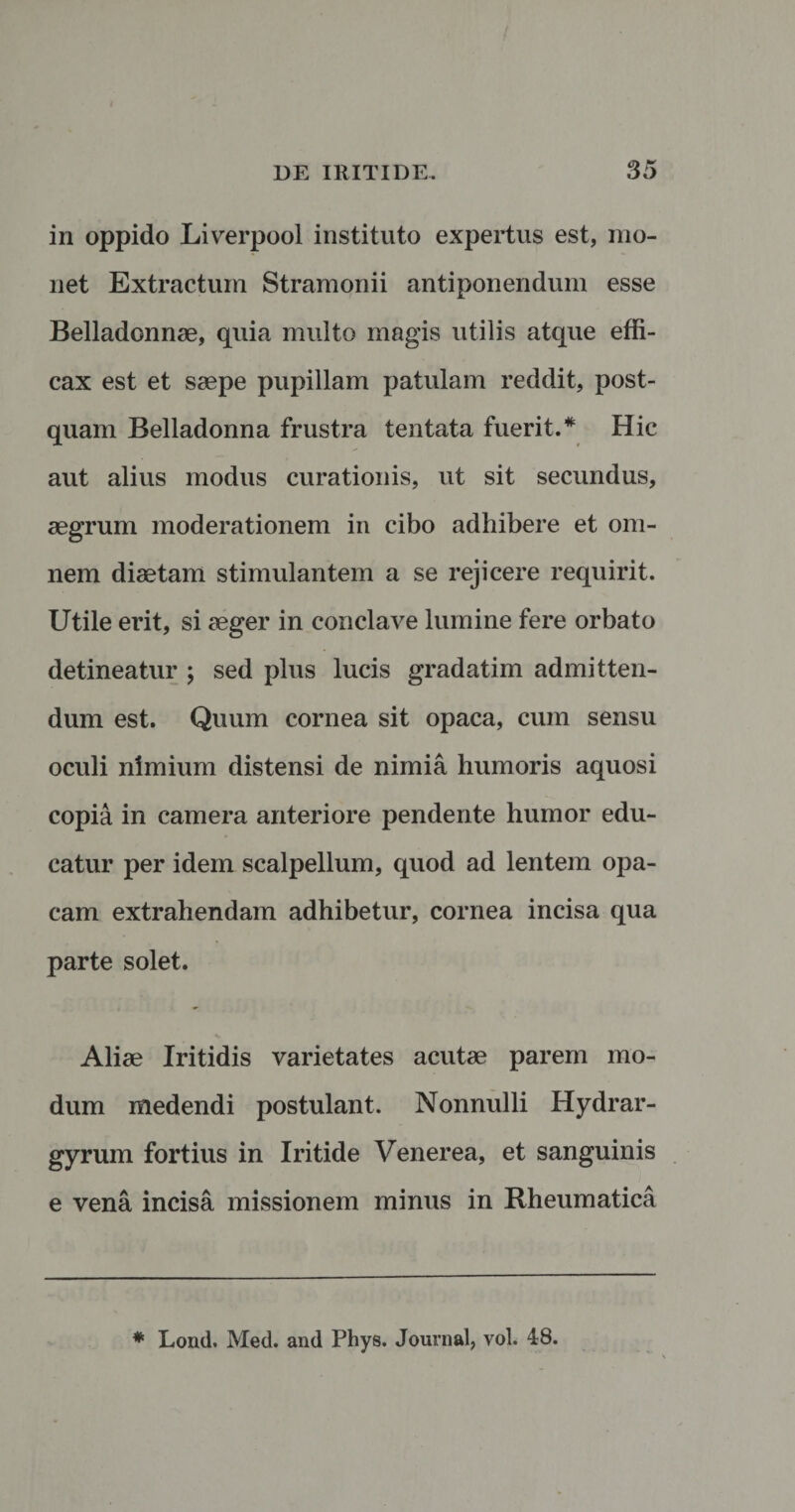 in oppido Liverpool instituto expertus est, mo¬ net Extractum Stramonii antiponendum esse Belladonnae, quia multo magis utilis atque effi¬ cax est et saepe pupillam patulam reddit, post¬ quam Belladonna frustra tentata fuerit.* Hic aut alius modus curationis, ut sit secundus, aegrum moderationem in cibo adhibere et om¬ nem diaetam stimulantem a se rejicere requirit. Utile erit, si aeger in conclave lumine fere orbato detineatur ; sed plus lucis gradatim admitten¬ dum est. Quum cornea sit opaca, cum sensu oculi nimium distensi de nimia humoris aquosi copia in camera anteriore pendente humor edu¬ catur per idem scalpellum, quod ad lentem opa¬ cam extrahendam adhibetur, cornea incisa qua parte solet. Aliae Iritidis varietates acutae parem mo¬ dum medendi postulant. Nonnulli Hydrar- gyrum fortius in Iritide Venerea, et sanguinis e vena incisa missionem minus in Rheumatica * Lond, Med. and Phys. Journal, vol. 48.