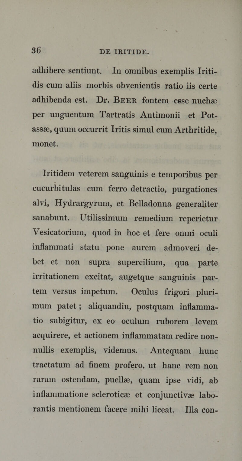 adhibere sentiunt. In omnibus exemplis Iriti- dis cum aliis morbis obvenientis ratio iis certe adhibenda est. Dr. Beer fontem esse nuchae per unguentum Tartratis Antimonii et Pot- assae, quum occurrit Iritis simul cum Arthritide, monet. Iritidem veterem sanguinis e temporibus per 4 cucurbitulas cum ferro detractio, purgationes alvi, Hydrargyrum, et Belladonna generaliter sanabunt. Utilissimum remedium reperietur Vesicatorium, quod in hoc et fere omni oculi inflammati statu pone aurem admoveri de¬ bet et non supra supercilium, qua parte irritationem excitat, augetque sanguinis par¬ tem versus impetum. Oculus frigori pluri¬ mum patet; aliquandiu, postquam inflamma¬ tio subigitur, ex eo oculum ruborem levem acquirere, et actionem inflammatam redire non¬ nullis exemplis, videmus. Antequam hunc tractatum ad finem profero, ut hanc rem non raram ostendam, puellae, quam ipse vidi, ab inflammatione scleroticae et conjunctivae labo¬ rantis mentionem facere mihi liceat. Illa con-