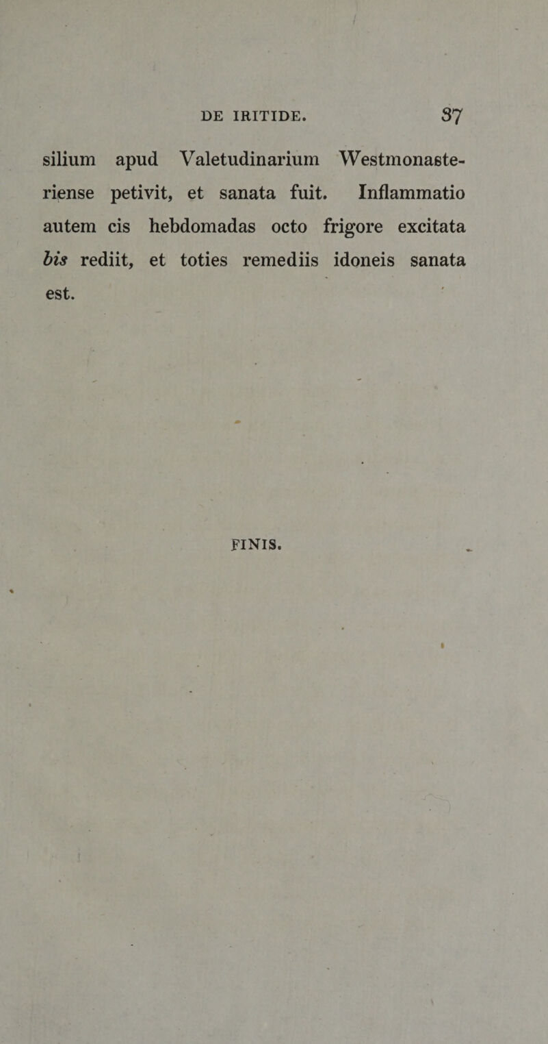 silium apud Valetudinarium Westmonaste- riense petivit, et sanata fuit. Inflammatio autem cis hebdomadas octo frigore excitata bis rediit, et toties remediis idoneis sanata est. FINIS.