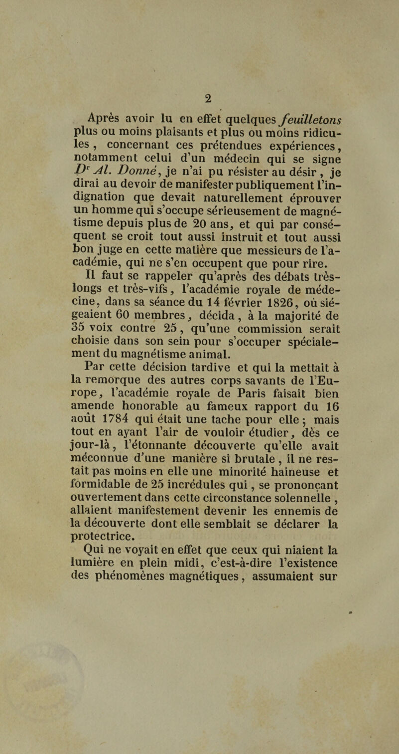 Après avoir lu en effet quelques feuilletons plus ou moins plaisants et plus ou moins ridicu¬ les , concernant ces prétendues expériences, notamment celui d’un médecin qui se signe Æ. Donnée je n’ai pu résister au désir , je dirai au devoir de manifester publiquement l’in¬ dignation que devait naturellement éprouver un homme qui s’occupe sérieusement de magné¬ tisme depuis plus de 20 ans^ et qui par consé¬ quent se croit tout aussi instruit et tout aussi bon juge en cette matière que messieurs de l’a¬ cadémie, qui ne s’en occupent que pour rire. Il faut se rappeler qu’après des débats très- longs et très-vifs, l’académie royale de méde¬ cine, dans sa séance du 14 février 1826, où sié¬ geaient 60 membres^ décida , à la majorité de 35 voix contre 25, qu’une commission serait choisie dans son sein pour s’occuper spéciale¬ ment du magnétisme animal. Par cette décision tardive et qui la mettait à la remorque des autres corps savants de l’Eu¬ rope, l’académie royale de Paris faisait bien amende honorable au fameux rapport du 16 août 1784 qui était une tache pour elle; mais tout en ayant l’air de vouloir étudier, dès ce jour-là, l’étonnante découverte qu’elle avait méconnue d’une manière si brutale , il ne res¬ tait pas moins en elle une minorité haineuse et formidable de 25 incrédules qui, se prononçant ouvertement dans cette circonstance solennelle , allaient manifestement devenir les ennemis de la découverte dont elle semblait se déclarer la protectrice. Qui ne voyait en effet que ceux qui niaient la lumière en plein midi, c’est-à-dire l’existence des phénomènes magnétiques, assumaient sur