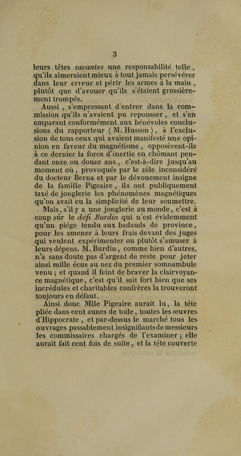 leurs têtes savantes une responsabilité telle , qu’ils aimeraient mieux à tout jamais persévérer dans leur erreur et périr les armes à la main , plutôt que d’avouer qu’ils s’étaient grossière¬ ment trompés. Aussi , s’empressant d’entrer dans la com¬ mission qu’ils n’avaient pu repousser, et s’en emparant conformément aux bénévoles conclu¬ sions du rapporteur ( M. Husson ), à l’exclu¬ sion de tous ceux qui avaient manifesté une opi¬ nion en faveur du magnétisme , opposèrent-ils à ce dernier la force d’inertie en chômant pen¬ dant onze ou douze ans , c’est-à-dire jusqu’au moment où, provoqués par le zèle inconsidéré du docteur Berna et par le dévouement insigne de la famille Pigeaire, ils ont publiquement taxé de jonglerie les phénomènes magnétiques qu’on avait eu la simplicité de leur soumettre. Mais, s’il y a une jonglerie au monde, c’est à coup sûr le défi Burdin qui n’est évidemment qu’un piège tendu aux badauds de province, pour les amener à leurs frais devant des juges qui veulent expérimenter ou plutôt s’amuser à leurs dépens. M. Burdin, comme bien d’autres, n’a sans doute pas d’argent de reste pour jeter ainsi mille écus au nez du premier somnambule venu ^ et quand il feint de braver la clairvoyan¬ ce magnétique, c’est qu’il sait fort bien que ses incrédules et charitables confrères la trouveront toujours en défaut. Ainsi donc Mlle Pigeaire aurait lu, la tête pliée dans cent aunes de toile, toutes les œuvres d’Hippocrate , et par-dessus le marché tous les ouvrages passablement insignifiantsde messieurs les commissaires chargés de l’examiner 5 elle aurait fait cent fois de suite, et la tête couverte