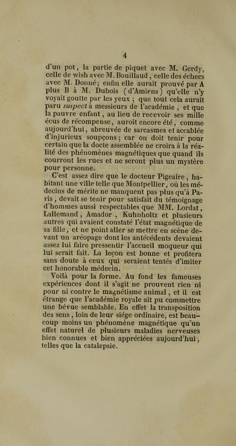 d’un pot, la partie de piquet avec M. Gerdy, celle de wish avec M. Bouillaud , celle des échecs avec M. Donnée enfin elle aurait prouvé par A plus B à M. Dubois (d’Amiens) qu'elle n’y voyait goutte par les yeux ; que tout cela aurait paru suspect à messieurs de l’académie , et que la pauvre enfant, au lieu de recevoir ses mille écus de récompense, auroit encore été, comme aujourd'hui, abreuvée de sarcasmes et accablée d’injurieux soupçons 5 car on doit tenir pour certain que la docte assemblée ne croira à la réa¬ lité des phénomènes magnétiques que quand ils courront les rues et ne seront plus un mystère pour personne. C’est assez dire que le docteur Pigeaire, ha¬ bitant une ville telle que Montpellier, où les mé¬ decins de mérite ne manquent pas plus qu’à Pa¬ ris , devait se tenir pour satisfait du témoignage d’hommes aussi respectables que MM. Lordat, Lallemand , Amador , Kuhnholtz et plusieurs autres qui avaient constaté l’état magnétique de sa fille, et ne point aller se mettre en scène de¬ vant un aréopage dont les antécédents devaient assez lui faire pressentir l’accueil moqueur qui lui serait fait. La leçon est bonne et profitera sans doute à ceux qui seraient tentés d’imiter cet honorable médecin. Voilà pour la forme. Au fond les fameuses expériences dont il s’agit ne prouvent rien ni pour ni contre le magnétisme animal, et il est étrange que l’académie royale ait pu commettre une bévue semblable. En effet la transposition des sens , loin de leur siège ordinaire, est beau¬ coup moins un phénomène magnétique qu’un effet naturel de plusieurs maladies nerveuses bien connues et bien appréciées aujourd’hui, telles que la catalepsie.