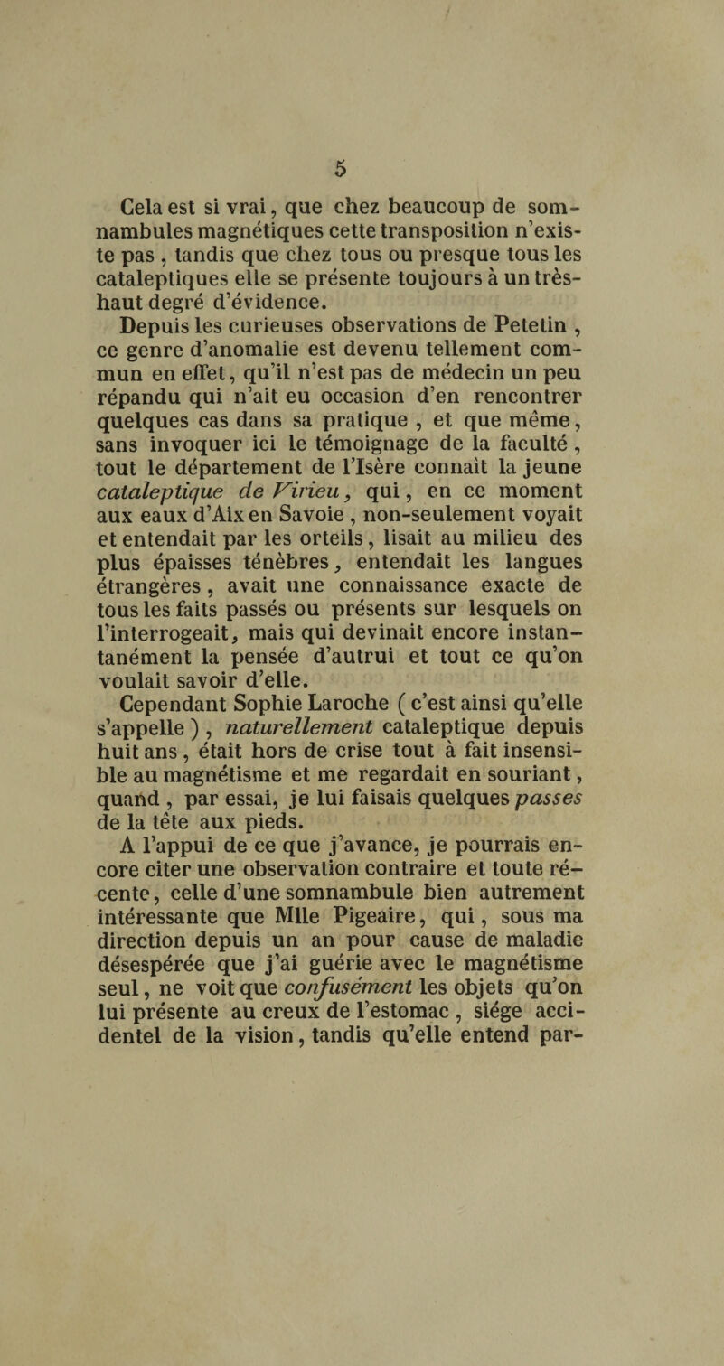 Cela est si vrai, que chez beaucoup de som¬ nambules magnétiques cette transposition n’exis¬ te pas , tandis que chez tous ou presque tous les cataleptiques elle se présente toujours à un très- haut degré d’évidence. Depuis les curieuses observations de Petetin , ce genre d’anomalie est devenu tellement com¬ mun en effet, qu’il n’est pas de médecin un peu répandu qui n’ait eu occasion d’en rencontrer quelques cas dans sa pratique , et que même, sans invoquer ici le témoignage de la faculté, tout le département de l’Isère connaît la jeune cataleptique de Virieu, qui, en ce moment aux eaux d’Aixen Savoie , non-seulement voyait et entendait par les orteils, lisait au milieu des plus épaisses ténèbres, entendait les langues étrangères, avait une connaissance exacte de tous les faits passés ou présents sur lesquels on l’interrogeait, mais qui devinait encore instan¬ tanément la pensée d’autrui et tout ce qu’on voulait savoir d’elle. Cependant Sophie Laroche ( c’est ainsi qu’elle s’appelle ) , naturellement cataleptique depuis huit ans , était hors de crise tout à fait insensi¬ ble au magnétisme et me regardait en souriant, quand , par essai, je lui faisais quelques passes de la tête aux pieds. A l’appui de ce que j’avance, je pourrais en¬ core citer une observation contraire et toute ré¬ cente, celle d’une somnambule bien autrement intéressante que Mlle Pigeaire, qui, sous ma direction depuis un an pour cause de maladie désespérée que j’ai guérie avec le magnétisme seul, ne voit que confusément les objets qu’on lui présente au creux de l’estomac , siège acci¬ dentel de la vision, tandis qu’elle entend par-