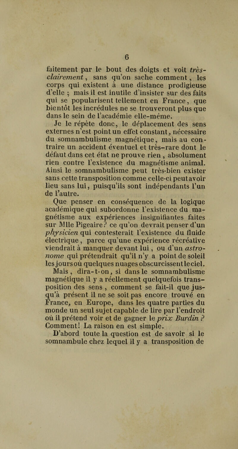 faitement par le bout des doigts et voit très- clairement , sans qu’on sache comment, les corps qui existent à une distance prodigieuse d’elle ; mais il est inutile d’insister sur des faits qui se popularisent tellement en France, que bientôt les incrédules ne se trouveront plus que dans le sein de l’académie elle-même. Je le répète donc, le déplacement des sens externes n’est point un effet constant, nécessaire du somnambulisme magnétique, mais au con¬ traire un accident éventuel et très-rare dont le défaut dans cet état ne prouve rien , absolument rien contre l’existence du magnétisme animal. Ainsi le somnambulisme peut très-bien exister sans cette transposition comme celle-ci peutavoir lieu sans lui, puisqu’ils sont indépendants l’un de Fautre. Que penser en conséquence de la logique académique qui subordonne l’existence du ma¬ gnétisme aux expériences insignifiantes faites sur Mlle Pigeaire? ce qu’on devrait penser d’un physicien qui contesterait l’existence du fluide électrique, parce qu’une expérience récréative viendrait à manquer devant lui, ou d’un astro¬ nome qui prétendrait qu’il n’y a point de soleil les joursoù quelques nuages obscurcissentleciel. Mais, dira-1-on, si dans le somnambulisme magnétique il y a réellement quelquefois trans¬ position des sens , comment se fait-il que jus¬ qu’à présent il ne se soit pas encore trouvé en France, en Europe, dans les quatre parties du monde un seul sujet capable de lire par l’endroit où il prétend voir et de gagner le prix Burdin P Comment! La raison en est simple. D’abord toute la question est de savoir si le somnambule chez lequel il y a transposition de