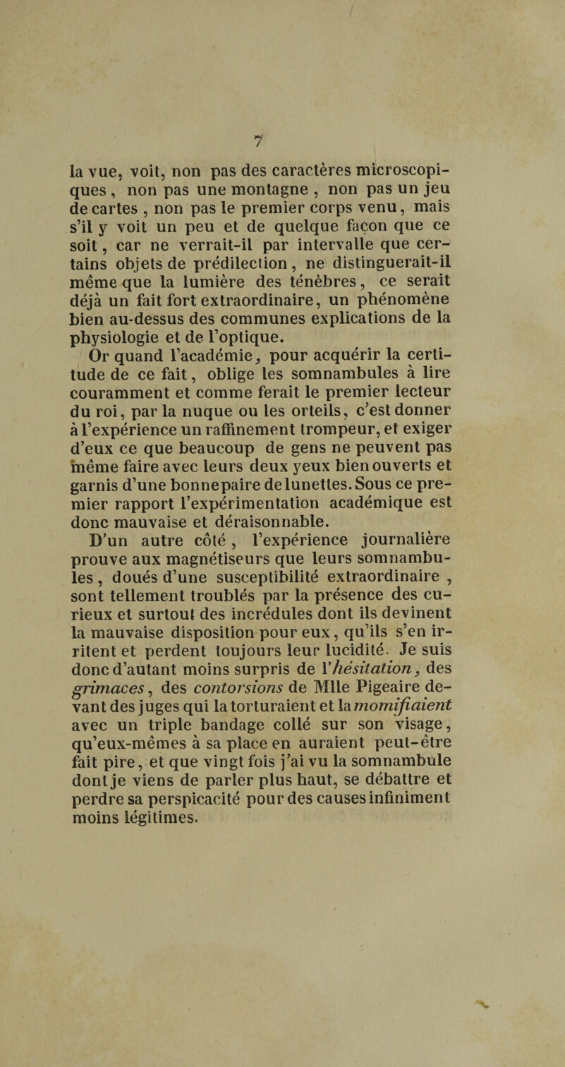 la vue, voit, non pas des caractères microscopi¬ ques , non pas une montagne , non pas un jeu de cartes , non pas le premier corps venu, mais s’il y voit un peu et de quelque façon que ce soit, car ne verrait-il par intervalle que cer¬ tains objets de prédilection, ne distinguerait-il même que la lumière des ténèbres, ce serait déjà un fait fort extraordinaire, un phénomène bien au-dessus des communes explications de la physiologie et de l’optique. Or quand l’académie, pour acquérir la certi¬ tude de ce fait, oblige les somnambules à lire couramment et comme ferait le premier lecteur du roi, par la nuque ou les orteils, c’est donner à l’expérience un raffinement trompeur, et exiger d’eux ce que beaucoup de gens ne peuvent pas même faire avec leurs deux yeux bien ouverts et garnis d’une bonnepaire de lunettes. Sous ce pre¬ mier rapport l’expérimentation académique est donc mauvaise et déraisonnable. D’un autre côté, l’expérience journalière prouve aux magnétiseurs que leurs somnambu¬ les , doués d’une susceptibilité extraordinaire , sont tellement troublés par la présence des cu¬ rieux et surtout des incrédules dont ils devinent la mauvaise disposition pour eux, qu’ils s’en ir¬ ritent et perdent toujours leur lucidité. Je suis donc d’autant moins surpris de Vhésitation, des grimaces, des contorsions de Mlle Pigeaire de¬ vant des juges qui la torturaient et Vàmomifiaient avec un triple bandage collé sur son visage, qu’eux-mêmes à sa place en auraient peut-être fait pire, et que vingt fois j’ai vu la somnambule dont je viens de parler plus haut, se débattre et perdre sa perspicacité pour des causes infiniment moins légitimes. •V