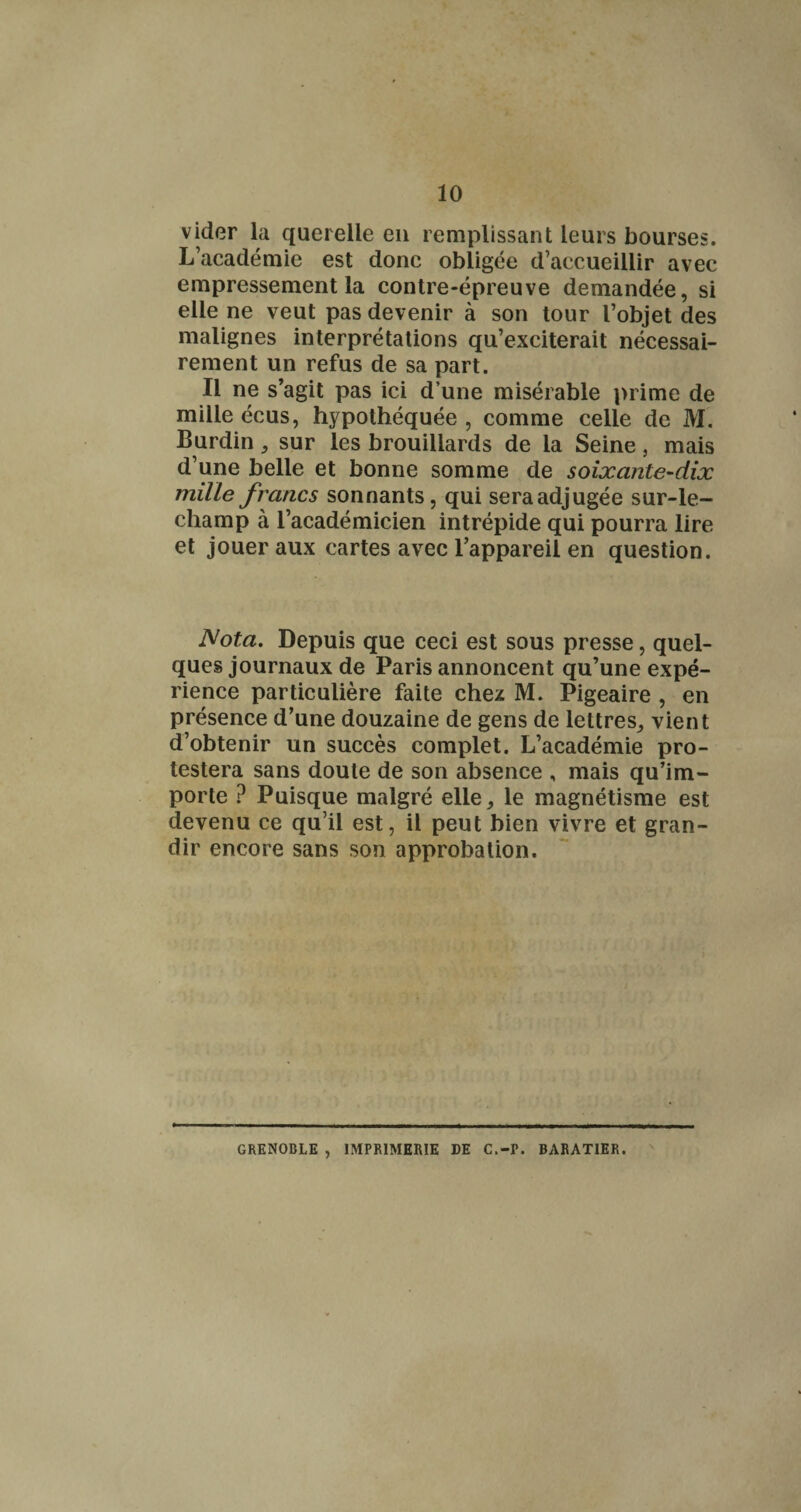 vider la querelle eu remplissant leurs bourses. L’académie est donc obligée d’accueillir avec empressement la contre-épreuve demandée, si elle ne veut pas devenir à son tour l’objet des malignes interprétations qu’exciterait nécessai¬ rement un refus de sa part. Il ne s’agit pas ici d’une misérable i)rime de mille écus, hypothéquée , comme celle de M. Burdin, sur les brouillards de la Seine, mais d’une belle et bonne somme de soixante-dix mille francs sonnants, qui sera adjugée sur-le- champ à l’académicien intrépide qui pourra lire et jouer aux cartes avec l’appareil en question. Nota. Depuis que ceci est sous presse, quel¬ ques journaux de Paris annoncent qu’une expé¬ rience particulière faite chez M. Pigeaire , en présence d’une douzaine de gens de lettres, vient d’obtenir un succès complet. L’académie pro¬ testera sans doute de son absence , mais qu’im¬ porte ? Puisque malgré elle, le magnétisme est devenu ce qu’il est, il peut bien vivre et gran¬ dir encore sans son approbation. GRENOBLE , IMPRIMERIE DE C.-P. BARATIER.