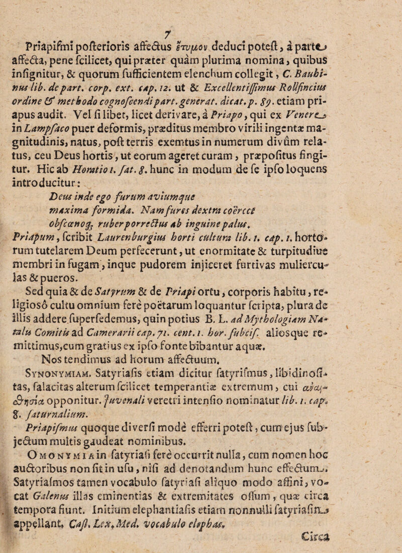 Priapifmi pofterioris affedus hvj&ov deduci poteft? a partc^ affeda, pene fcilicet? qui praeter quam plurima nomina ? quibus infignitur, & quorum fufficientem elenchum collegit, C. Bauhi- nus lib. depart. corp. ext. tap. 12. ut & Exeellentiffimiu RoUfincius ordine & methodo cognofeendipart. generat. ditat, p. 89. etiam pri- apusaudit Vel fi libet, licet derivare, a Priapo y qui ex Venere^ in Lampfaco puer deformis? praeditus membro virili ingentae ma¬ gnitudinis? natus, poft terris exemtus in numerum divum rela¬ tus, ceu Deus hortis, ut eorum ageret curam ? praepofitus fingi¬ tur, Hic ab Horatio 1. fat. g, hunc in modum de fe ipfo loquens introducitur: Deus inde ego furum avium que maxima formida. Namfures dextra coercet obfccenog^ ruber porreflus ab inguine palus, Eri apum, fer ibit Laurenburgm horti cultura lib.i, cdp. 1. horto* rum tutelarem Deum perfecerunt, ut enormitate & turpitudine membri in fugam? in que pudorem injiceret furtivas muliercu¬ las & pueros. Sed quia & de Satyrum 8c de Priapi ortu? corporis habitu, re* ligioso cultu omnium fere poetarum loquantur fetipta? plura de illis addere fbperfedemus? quin potius B. L. adMythologiam Na* talia Comitis ad Camerarii cap. 7/. cent.u bor.fubcif aliosque re* JHittirnuSjCum gratius ex ipfo fonte bibantur aquae. Nos tendimus ad horum affeduum, Synonymiam. Satyriafis etiam dicitur fatyrifmus, lib?di/10fiU tas, falacitasalterumfcilicet temperantiae extremum? cui e&jjaict opponitur. Juvenali veretri intentio nominatur lib. 1. cap* g. fat urnalium. Priapifmm quoque diverfi mode efferri poteft ? cum ejus fub- jedum multis gaudeat nominibus. O m o n y m 1 a in fatyriafi fere occurrit nulla, cum nomen hoc sudoribus non fit in ufu > nili ad denotandum hunc effeduiru* Satyriafmostamen vocabulo fatytiafi aliquo modo affini? vo^ cat Galenus illas eminentias & extremitates olfum ,• quae circa tempora fiunt. Initium elepbaniiafis etiam nonnulli fatyriafitL* appellant, Cajh Lex* Med> vocabulo elephas* Circa