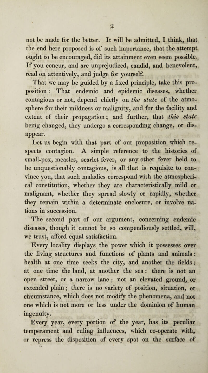 not be made for the better. It will be admitted, I think, that the end here proposed is of such importance, that the attempt ought to be encouraged, did its attainment even seem possible. If you concur, and are unprejudiced, candid, and benevolent, read on attentively, and judge for yourself. That we may be guided by a fixed principle, take this pro¬ position : That endemic and epidemic diseases, whether contagious or not, depend chiefly on the state of the atmo¬ sphere for their mildness or malignity, and for the facility and extent of their propagation; and further, that this state being changed, they undergo a corresponding change, or dis¬ appear. Let us begin with that part of our proposition which re¬ spects contagion. A simple reference to the histories of small-pox, measles, scarlet fever, or any other fever held to be unquestionably contagious, is all that is requisite to con¬ vince you, that such maladies correspond with the atmospheri¬ cal constitution, whether they are characteristically mild or malignant, whether they spread slowly or rapidly, whether they remain within a determinate enclosure, or involve na¬ tions in succession. The second part of our argument, concerning endemic diseases, though it cannot be so compendiously settled, will, we trust, afford equal satisfaction. Every locality displays the power which it possesses over the living structures and functions of plants and animals : health at one time seeks the city, and another the fields; at one time the land, at another the sea: there is not an open street, or a narrow lane; not an elevated ground, or extended plain; there is no variety of position, situation, or circumstance, which does not modify the phenomena, and not one which is not more or less under the dominion of human ingenuity. Every year, every portion of the year, has its peculiar temperament and ruling influences, which co-operate with, or repress the disposition of every spot on the surface of