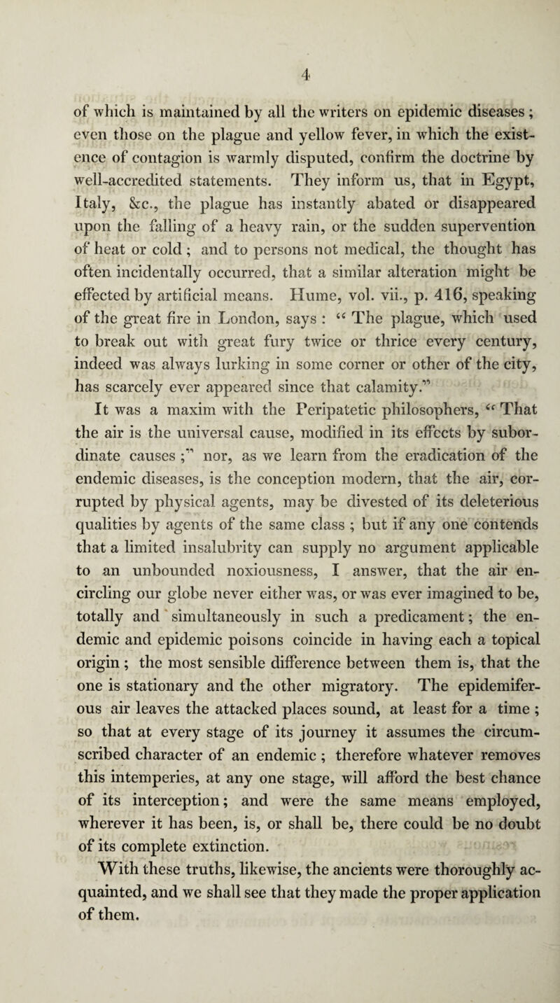 of which is maintained by all the writers on epidemic diseases ; even those on the plague and yellow fever, in which the exist¬ ence of contagion is warmly disputed, confirm the doctrine by well-accredited statements. They inform us, that in Egypt, Italy, &c., the plague has instantly abated or disappeared upon the falling of a heavy rain, or the sudden supervention of heat or cold ; and to persons not medical, the thought has often incidentally occurred, that a similar alteration might be effected by artificial means. Hume, vol. vii., p. 416, speaking of the great fire in London, says : 66 The plague, which used to break out with great fury twice or thrice every century, indeed was always lurking in some corner or other of the city, has scarcely ever appeared since that calamity.” It was a maxim with the Peripatetic philosophers, £f That the air is the universal cause, modified in its effects by subor¬ dinate causes nor, as we learn from the eradication of the endemic diseases, is the conception modern, that the air, cor¬ rupted by physical agents, may be divested of its deleterious qualities by agents of the same class ; but if any one contends that a limited insalubrity can supply no argument applicable to an unbounded noxiousness, I answer, that the air en¬ circling our globe never either was, or was ever imagined to be, totally and simultaneously in such a predicament; the en¬ demic and epidemic poisons coincide in having each a topical origin ; the most sensible difference between them is, that the one is stationary and the other migratory. The epidemifer- ous air leaves the attacked places sound, at least for a time ; so that at every stage of its journey it assumes the circum¬ scribed character of an endemic ; therefore whatever removes this internperies, at any one stage, will afford the best chance of its interception; and were the same means employed, wherever it has been, is, or shall be, there could be no doubt of its complete extinction. With these truths, likewise, the ancients were thoroughly ac¬ quainted, and we shall see that they made the proper application of them.