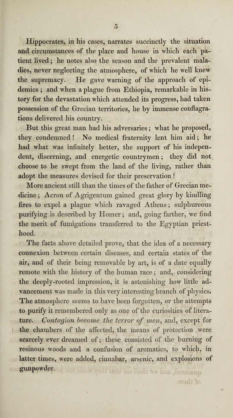 Hippocrates, in his cases, narrates succinctly the situation and circumstances of the place and house in which each pa¬ tient lived; he notes also the season and the prevalent mala¬ dies, never neglecting the atmosphere, of which he well knew the supremacy. He gave warning of the approach of epi¬ demics ; and when a plague from Ethiopia, remarkable in his¬ tory for the devastation which attended its progress, had taken possession of the Grecian territories, he by immense conflagra¬ tions delivered his country. But this great man had his adversaries; what he proposed, they condemned! No medical fraternity lent him aid; he had what was infinitely better, the support of his indepen¬ dent, discerning, and energetic countrymen; they did not choose to be swept from the land of the living, rather than adopt the measures devised for their preservation! More ancient still than the times of the father of Grecian me¬ dicine ; Acron of Agrigentum gained great glory by kindling fires to expel a plague which ravaged Athens; sulphureous purifying is described by Homer; and, going farther, we find the merit of fumigations transferred to the Egyptian priest¬ hood. The facts above detailed prove, that the idea of a necessary connexion between certain diseases, and certain states of the air, and of their being removable by art, is of a date equally remote with the history of the human race; and, considering the deeply-rooted impression, it is astonishing how little ad¬ vancement was made in this very interesting branch of physics. The atmosphere seems to have been forgotten, or the attempts to purify it remembered only as one of the curiosities of litera¬ ture. Contagion became the terror of men, and, except for the chambers of the affected, the means of protection were scarcely ever dreamed of; these consisted of the burning of resinous woods and a confusion of aromatics, to which, in latter times, were added, cinnabar, arsenic, and explosions of gunpowder.