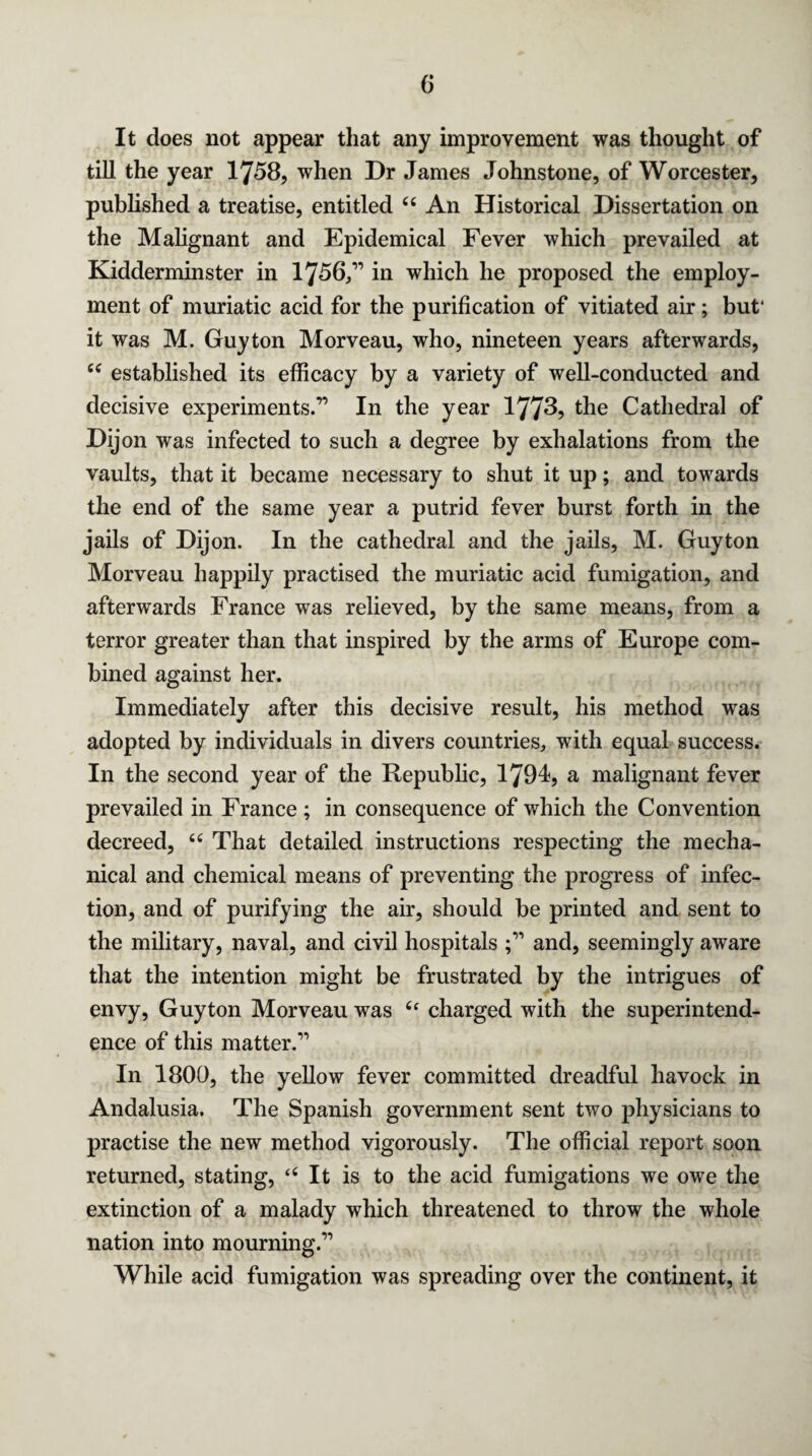 It does not appear that any improvement was thought of till the year 1758, when Dr James Johnstone, of Worcester, published a treatise, entitled 44 An Historical Dissertation on the Malignant and Epidemical Fever which prevailed at Kidderminster in 1756/’ in which he proposed the employ¬ ment of muriatic acid for the purification of vitiated air; but* it was M. Guyton Morveau, who, nineteen years afterwards, 44 established its efficacy by a variety of well-conducted and decisive experiments.” In the year 1773? the Cathedral of Dijon was infected to such a degree by exhalations from the vaults, that it became necessary to shut it up; and towards the end of the same year a putrid fever burst forth in the jails of Dijon. In the cathedral and the jails, M. Guyton Morveau happily practised the muriatic acid fumigation, and afterwards France was relieved, by the same means, from a terror greater than that inspired by the arms of Europe com¬ bined against her. Immediately after this decisive result, his method was adopted by individuals in divers countries, with equal success. In the second year of the Republic, 1794, a malignant fever prevailed in France ; in consequence of which the Convention decreed, 44 That detailed instructions respecting the mecha¬ nical and chemical means of preventing the progress of infec¬ tion, and of purifying the air, should be printed and sent to the military, naval, and civil hospitals and, seemingly aware that the intention might be frustrated by the intrigues of envy, Guyton Morveau was 4f charged with the superintend¬ ence of this matter.” In 1800, the yellow fever committed dreadful havock in Andalusia. The Spanish government sent two physicians to practise the new method vigorously. The official report soon returned, stating, ‘4 It is to the acid fumigations we owe the extinction of a malady which threatened to throw the whole nation into mourning.” While acid fumigation was spreading over the continent, it