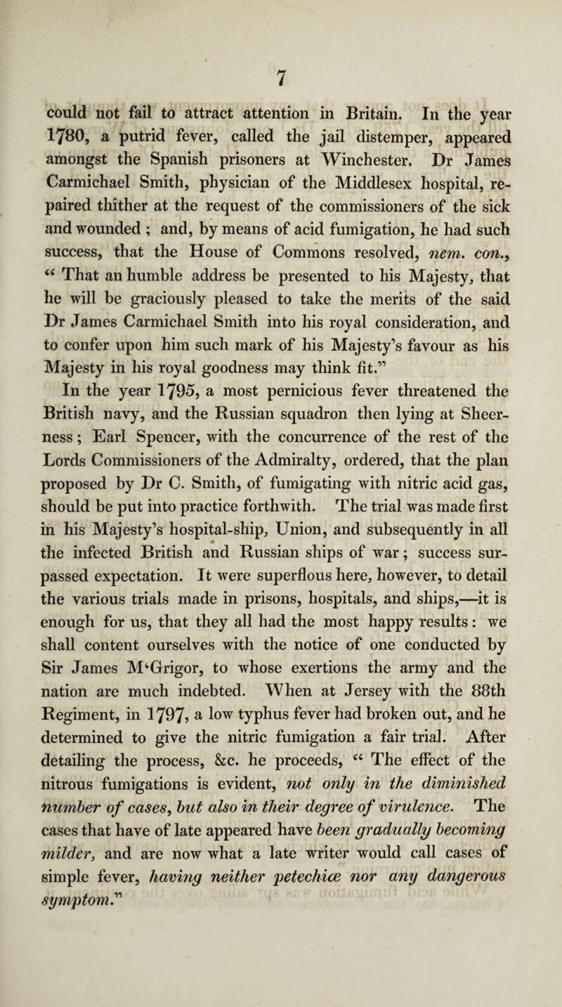 could not fail to attract attention in Britain. In the year 1780, a putrid fever, called the jail distemper, appeared amongst the Spanish prisoners at Winchester. Dr James Carmichael Smith, physician of the Middlesex hospital, re¬ paired thither at the request of the commissioners of the sick and wounded ; and, by means of acid fumigation, he had such success, that the House of Commons resolved, nem. con., “ That an humble address be presented to his Majesty, that he will be graciously pleased to take the merits of the said Dr James Carmichael Smith into his royal consideration, and to confer upon him such mark of his Majesty’s favour as his Majesty in his royal goodness may think fit.” In the year 1795, a most pernicious fever threatened the British navy, and the Russian squadron then lying at Sheer¬ ness ; Earl Spencer, with the concurrence of the rest of the Lords Commissioners of the Admiralty, ordered, that the plan proposed by Dr C. Smith, of fumigating with nitric acid gas, should be put into practice forthwith. The trial was made first in his Majesty’s hospital-ship. Union, and subsequently in all the infected British and Russian ships of war; success sur¬ passed expectation. It were superflous here, however, to detail the various trials made in prisons, hospitals, and ships,—it is enough for us, that they all had the most happy results : we shall content ourselves with the notice of one conducted by Sir James M^Grigor, to whose exertions the army and the nation are much indebted. When at Jersey with the 88th Regiment, in 1797? a l°w typhus fever had broken out, and he determined to give the nitric fumigation a fair trial. After detailing the process, &c. he proceeds, “ The effect of the nitrous fumigations is evident, not only in the diminished number of cases, but also in their degree of virulence. The cases that have of late appeared have been gradually becoming milder, and are now what a late writer would call cases of simple fever, having neither petechice nor any dangerous symptom.”