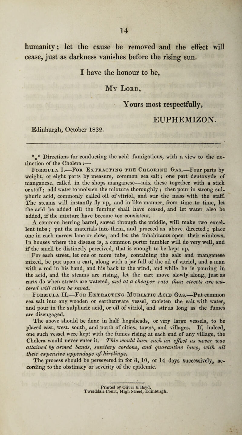 humanity; let the cause be removed and the effect will cease, just as darkness vanishes before the rising sun. I have the honour to be, My Lord, Yours most respectfully, EUPHEMIZON. Edinburgh, October 1832. %* Directions for conducting the acid fumigations, with a view to the ex¬ tinction of the Cholera :— Formula I.—For Extracting the Chlorine Gas.—Four parts by weight, or eight parts by measure, common sea salt; one part deutoxyde of manganese, called in the shops manganese—mix these together with a stick or staff; add water to moisten the mixture thoroughly ; then pour in strong sul¬ phuric acid, commonly called oil of vitriol, and stir the mass with the staff. The steams will instantly fly up, and in like manner, from time to time, let the acid be added till the fuming shall have ceased, and let water also be added, if the mixture have become too consistent. A common herring barrel, sawed through the middle, will make two excel¬ lent tubs ; put the materials into them, and proceed as above directed ; place one in each narrow lane or close, and let the inhabitants open their windows. In houses where the disease is, a common porter tumbler will do very well, and if the smell be distinctly perceived, that is enough to be kept up. For each street, let one or more tubs, containing the salt and manganese mixed, be put upon a cart, along with a jar full of the oil of vitriol, and a man with a rod in his hand, and his back to the wind, and while he is pouring in the acid, and the steams are rising, let the cart move slowly along, just as carts do when streets are watered, and at a cheaper rate than streets are wa¬ tered will cities be saved. Formula II.—For Extracting Muriatic Acid Gas.—Put common sea salt into any wooden or earthenware vessel, moisten the salt with water, and pour in the sulphuric acid, or oil of vitriol, and stir as long as the fumes are disengaged. The above should be done in half hogsheads, or very large vessels, to be placed east, west, south, and north of cities, towns, and villages. If, indeed, one such vessel were kept with the fumes rising at each end of any village, the Cholera would never enter it. This would have such an effect as never was attained by armed bands, sanitary cordons, and quarantine laws, with all their expensive appendage of hirelings. The process should be persevered in for 8, 10, or 14 days successively, ac¬ cording to the obstinacy or severity of the epidemic. Printed by Oliver & Boyd, Tweeddale Court, High Street, Edinburgh.