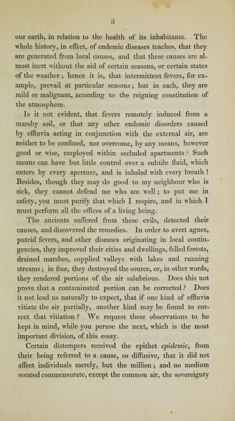our earth, in relation to the health of its inhabitants. The whole history, in effect, of endemic diseases teaches, that they are generated from local causes, and that these causes are al¬ most inert without the aid of certain seasons, or certain states of the weather ; hence it is, that intermittent fevers, for ex¬ ample, prevail at particular seasons; but in each, they are mild or malignant, according to the reigning constitution of the atmosphere. Is it not evident, that fevers remotely induced from a marshy soil, or that any other endemic disorders caused by effluvia acting in conjunction with the external air, are neither to be confined, nor overcome, by any means, however good or wise, employed within secluded apartments ? Such means can have but little control over a subtile fluid, which enters by every aperture, and is inhaled with every breath ! Besides, though they may do good to my neighbour who is sick, they cannot defend me who am well; to put me in safety, you must purify that which I respire, and in which I must perform all the offices of a living being. The ancients suffered from these evils, detected their causes, and discovered the remedies. In order to avert agues, putrid fevers, and other diseases originating in local contin¬ gencies, they improved their cities and dwellings, felled forests, drained marshes, supplied valleys with lakes and running streams; in fine, they destroyed the source, or, in other words, they rendered portions of the air salubrious. Does this not prove that a contaminated portion can be corrected ? Does it not lead us naturally to expect, that if one kind of effluvia vitiate the air partially, another kind may be found to cor¬ rect that vitiation ? We request these observations to be kept in mind, while you peruse the next, which is the most important division, of this essay. Certain distempers received the epithet epidemic, from their being referred to a cause, so diffusive, that it did not affect individuals merely, but the million; and no medium seemed commensurate, except the common air, the sovereignty