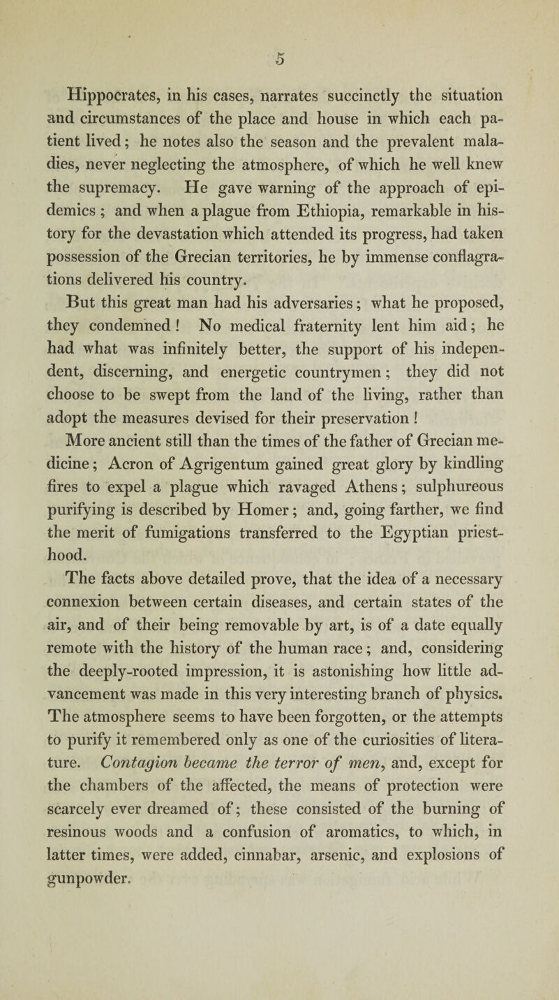 Hippocrates, in his cases, narrates succinctly the situation and circumstances of the place and house in which each pa¬ tient lived; he notes also the season and the prevalent mala¬ dies, never neglecting the atmosphere, of which he well knew the supremacy. He gave warning of the approach of epi¬ demics ; and when a plague from Ethiopia, remarkable in his¬ tory for the devastation which attended its progress, had taken possession of the Grecian territories, he by immense conflagra¬ tions delivered his country. But this great man had his adversaries; what he proposed, they condemned ! No medical fraternity lent him aid; he had what was infinitely better, the support of his indepen¬ dent, discerning, and energetic countrymen; they did not choose to be swept from the land of the living, rather than adopt the measures devised for their preservation! More ancient still than the times of the father of Grecian me¬ dicine ; Acron of Agrigentum gained great glory by kindling fires to expel a plague which ravaged Athens; sulphureous purifying is described by Homer; and, going farther, we find the merit of fumigations transferred to the Egyptian priest¬ hood. The facts above detailed prove, that the idea of a necessary connexion between certain diseases, and certain states of the air, and of their being removable by art, is of a date equally remote with the history of the human race; and, considering the deeply-rooted impression, it is astonishing how little ad¬ vancement was made in this very interesting branch of physics. The atmosphere seems to have been forgotten, or the attempts to purify it remembered only as one of the curiosities of litera¬ ture. Contagion became the terror of men, and, except for the chambers of the affected, the means of protection were scarcely ever dreamed of; these consisted of the burning of resinous woods and a confusion of aromatics, to which, in latter times, were added, cinnabar, arsenic, and explosions of gunpowder.