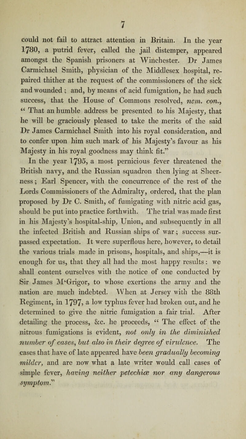could not fail to attract attention in Britain. In the year 1780, a putrid fever, called the jail distemper, appeared amongst the Spanish prisoners at Winchester. Dr James Carmichael Smith, physician of the Middlesex hospital, re¬ paired thither at the request of the commissioners of the sick and wounded ; and, by means of acid fumigation, he had such success, that the House of Commons resolved, nem. con., “ That an humble address be presented to his Majesty, that he will be graciously pleased to take the merits of the said Dr James Carmichael Smith into his royal consideration, and to confer upon him such mark of his Majesty’s favour as his Majesty in his royal goodness may think fit.” In the year 1795, a most pernicious fever threatened the British navy, and the Russian squadron then lying at Sheer¬ ness ; Earl Spencer, with the concurrence of the rest of the Lords Commissioners of the Admiralty, ordered, that the plan proposed by Dr C. Smith, of fumigating with nitric acid gas, should be put into practice forthwith. The trial was made first in his Majesty’s hospital-ship, Union, and subsequently in all the infected British and Russian ships of war; success sur¬ passed expectation. It were superflous here, however, to detail the various trials made in prisons, hospitals, and ships,—it is enough for us, that they all had the most happy results: we shall content ourselves with the notice of one conducted by Sir James M^Grigor, to whose exertions the army and the nation are much indebted. When at Jersey with the 88th Regiment, in 1797? a l°w typhus fever had broken out, and he determined to give the nitric fumigation a fair trial. After detailing the process, &c. he proceeds, “ The effect of the nitrous fumigations is evident, not only in the diminished number of cases, but also in their degree of virulence. The cases that have of late appeared have been gradually becoming milder, and are now what a late writer would call cases of simple fever, having neither petechice nor any dangerous symptom.”