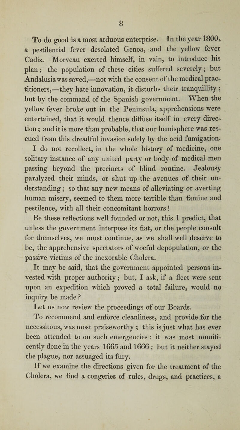 To do good is a most arduous enterprise. In the year 1800, a pestilential fever desolated Genoa, and the yellow fever Cadiz. Morveau exerted himself, in vain, to introduce his plan; the population of these cities suffered severely; but Andalusia was saved,—not with the consent of the medical prac¬ titioners,—they hate innovation, it disturbs their tranquillity ; but by the command of the Spanish government. When the yellow fever broke out in the Peninsula, apprehensions were entertained, that it would thence diffuse itself in every direc¬ tion ; and it is more than probable, that our hemisphere was res¬ cued from this dreadful invasion solely by the acid fumigation. I do not recollect, in the whole history of medicine, one solitary instance of any united party or body of medical men passing beyond the precincts of blind routine. Jealousy paralyzed their minds, or shut up the avenues of their un¬ derstanding ; so that any new means of alleviating or averting human misery, seemed to them more terrible than famine and pestilence, with all their concomitant horrors ! Be these reflections well founded or not, this I predict, that unless the government interpose its fiat, or the people consult for themselves, we must continue, as we shall well deserve to be, the apprehensive spectators of woeful depopulation, or the passive victims of the inexorable Cholera. It may be said, that the government appointed persons in¬ vested with proper authority; but, I ask, if a fleet were sent upon an expedition which proved a total failure, would no inquiry be made ? Let us now review the proceedings of our Boards. To recommend and enforce cleanliness, and provide for the necessitous, was most praiseworthy ; this is just what has ever been attended to on such emergencies : it was most munifi¬ cently done in the years 1665 and 1666 ; but it neither stayed the plague, nor assuaged its fury. If we examine the directions given for the treatment of the Cholera, we find a congeries of rules, drugs, and practices, a
