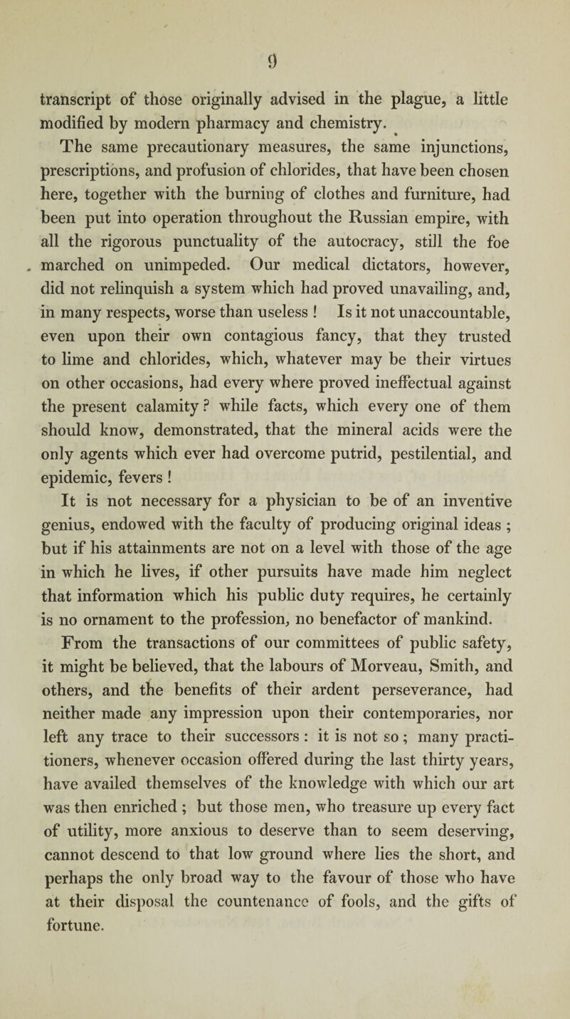 transcript of those originally advised in the plague, a little modified by modern pharmacy and chemistry. The same precautionary measures, the same injunctions, prescriptions, and profusion of chlorides, that have been chosen here, together with the burning of clothes and furniture, had been put into operation throughout the Russian empire, with all the rigorous punctuality of the autocracy, still the foe , marched on unimpeded. Our medical dictators, however, did not relinquish a system which had proved unavailing, and, in many respects, worse than useless ! Is it not unaccountable, even upon their own contagious fancy, that they trusted to lime and chlorides, which, whatever may be their virtues on other occasions, had every where proved ineffectual against the present calamity ? while facts, which every one of them should know, demonstrated, that the mineral acids were the only agents which ever had overcome putrid, pestilential, and epidemic, fevers ! It is not necessary for a physician to be of an inventive genius, endowed with the faculty of producing original ideas ; but if his attainments are not on a level with those of the age in which he lives, if other pursuits have made him neglect that information which his public duty requires, he certainly is no ornament to the profession, no benefactor of mankind. From the transactions of our committees of public safety, it might be believed, that the labours of Morveau, Smith, and others, and the benefits of their ardent perseverance, had neither made any impression upon their contemporaries, nor left any trace to their successors : it is not so; many practi¬ tioners, whenever occasion offered during the last thirty years, have availed themselves of the knowledge with which our art was then enriched ; but those men, who treasure up every fact of utility, more anxious to deserve than to seem deserving, cannot descend to that low ground where lies the short, and perhaps the only broad way to the favour of those who have at their disposal the countenance of fools, and the gifts of fortune.