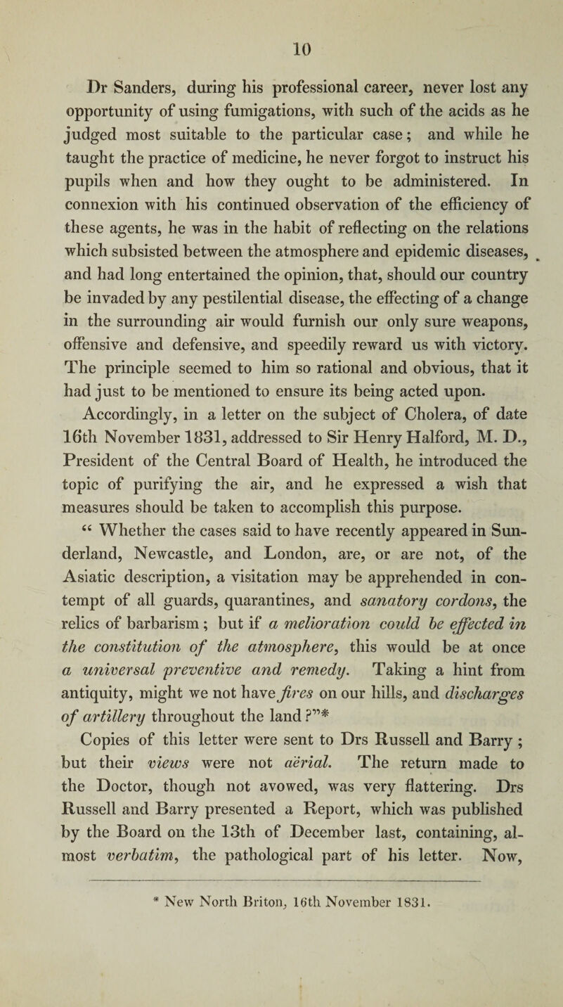 Dr Sanders, during his professional career, never lost any opportunity of using fumigations, with such of the acids as he judged most suitable to the particular case; and while he taught the practice of medicine, he never forgot to instruct his pupils when and how they ought to be administered. In connexion with his continued observation of the efficiency of these agents, he was in the habit of reflecting on the relations which subsisted between the atmosphere and epidemic diseases, and had long entertained the opinion, that, should our country be invaded by any pestilential disease, the effecting of a change in the surrounding air would furnish our only sure weapons, offensive and defensive, and speedily reward us with victory. The principle seemed to him so rational and obvious, that it had just to be mentioned to ensure its being acted upon. Accordingly, in a letter on the subject of Cholera, of date 16*th November 1831, addressed to Sir Henry Halford, M. D., President of the Central Board of Health, he introduced the topic of purifying the air, and he expressed a wish that measures should be taken to accomplish this purpose. “ Whether the cases said to have recently appeared in Sun¬ derland, Newcastle, and London, are, or are not, of the Asiatic description, a visitation may be apprehended in con¬ tempt of all guards, quarantines, and sanatory cordons, the relics of barbarism ; but if a melioration could be effected in the constitution of the atmosphere, this would be at once a universal preventive and remedy. Taking a hint from antiquity, might we not have fires on our hills, and discharges of artillery throughout the land ?”♦ Copies of this letter were sent to Drs Russell and Barry ; but their views were not aerial. The return made to the Doctor, though not avowed, was very flattering. Drs Russell and Barry presented a Report, which was published by the Board on the 13th of December last, containing, al¬ most verbatim, the pathological part of his letter. Now, * New North Briton, 16'th November 1831.